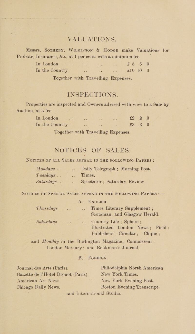 VALUATIONS. Messrs. SoTHEBY, WILKINSON &amp; HopGE make Valuations for Probate, Insurance, &amp;c., at 1 per cent. with a minimum fee In London ahs y. we = £5 Db. 0 In the Country ae bd i £10 10 0 Together with Travelling Expenses. INSPECTIONS. Properties are inspected and Owners advised with view to a Sale by Auction, at a fee In London a: a ae aS £2. 2. 0 In the Country ie os ae £3 3 0 Together with Travelling Expenses. NOTICEHS OF SALES. NOTICES OF ALL SALES APPEAR IN THE FOLLOWING PAPERS: Mondays .. _.. +~Daily Telegraph ; Morning Post. Tuesdays .. oe Limes, Saturdays. . .. Spectator; Saturday Review. NOTICES OF SPECIAL SALES APPEAR IN THE FOLLOWING PAPERS :— A. ENGLISH. Thursdays — Times Literary Supplement ; Scotsman, and Glasgow Herald. Saturdays rs .. Country Life ; Sphere ; Illustrated London News; Field ; Publishers’ Circular; Clique ; and Monthly in the Burlington Magazine ; Connoisseur ; London Mercury; and Bookman’s Journal. B. ForReEIGN. - Journal des Arts (Paris). Philadelphia North American Gazette de |’ Hotel Drouot (Paris). New York Times. American Art News. New York Evening Post. Chicago Daily News. Boston Evening Transcript. and International Studio.