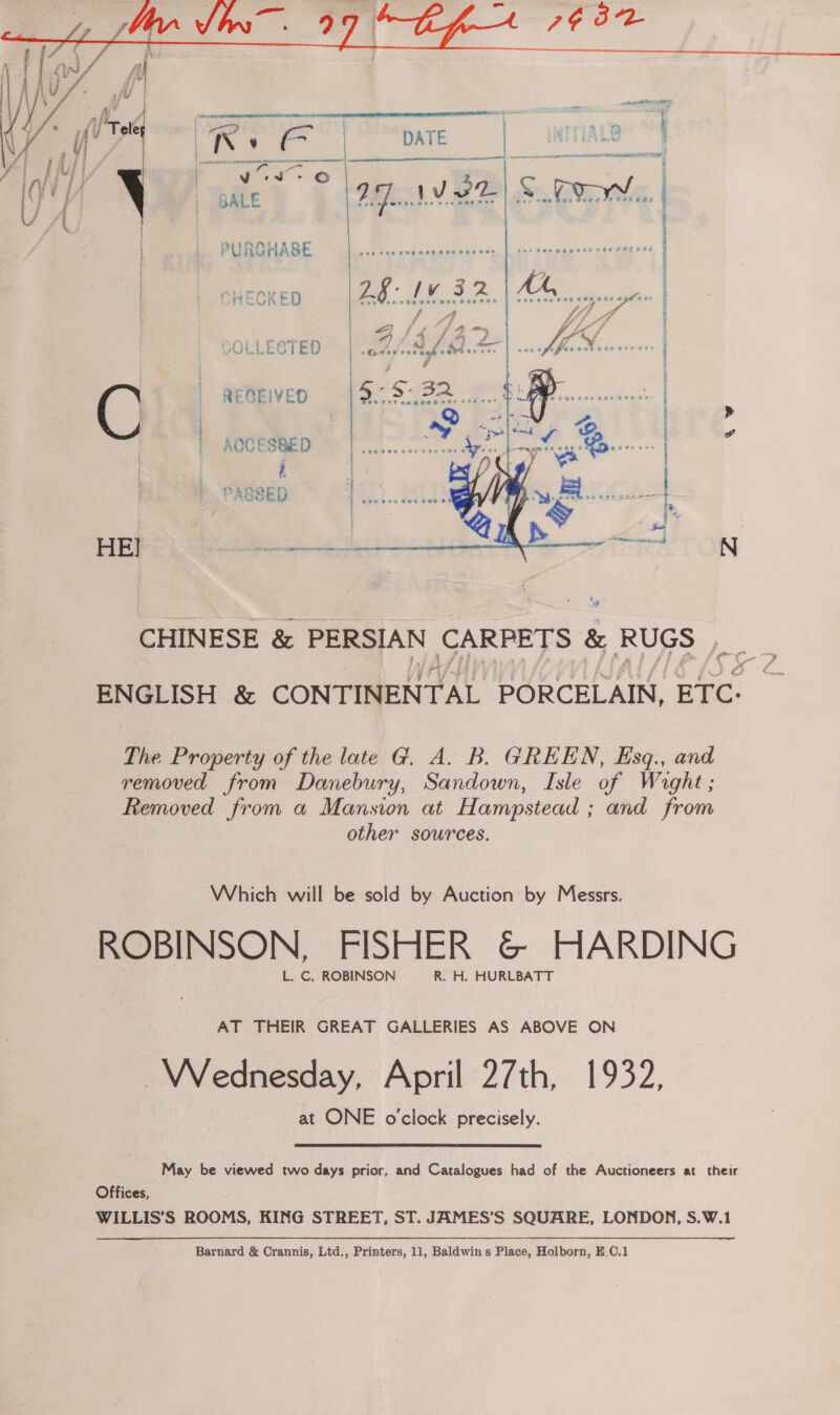  ado etal z g OAR Pay Chewy re ue INITIALS cere mT PLEA! AL UTE Tea  i Vev- © | Ue Be 98: vee S Dy. | | | : |. PURCHASE =|... ae re  w | | AOCESSED aa ; PASSED om cae | HEI pase SEHTON CHINESE &amp; as ae ied We &amp; RUGS , ENGLISH &amp; CONTINENTAL PORCELAIN, ETC: The Property of the late G. A. B. GREEN, Esq., and removed from Danebury, Sandown, Isle of Wight; Removed from a Mansion at Hampstead ; and from other sources. Which will be sold by Auction by Messrs. ROBINSON, FISHER &amp; HARDING L. C. ROBINSON R. H. HURLBATT AT THEIR GREAT GALLERIES AS ABOVE ON Wednesday, April 27th, 1932, at ONE o'clock precisely. May be viewed two days prior, and Catalogues had of the Auctioneers at their Offices, WILLIS’S ROOMS, KING STREET, ST. JAMES’S SQUARE, LONDON, S.W.1  