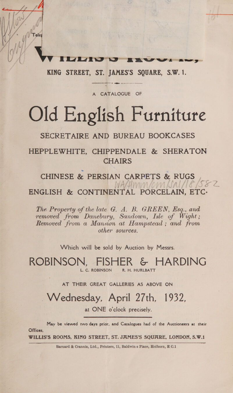  KING STREET, ST. JAMES’S SQUARE, S.W. 1. _ ee + —_—__ —_——  A CATALOGUE OF Old English Furniture SECRETAIRE AND BUREAU BOOKCASES HEPPLEWHITE, CHIPPENDALE &amp; SHERATON CHAIRS _ CHINESE &amp; PERSIAN CARPETS &amp; RUGS ,__ ENGLISH &amp; CONTINENTAL PORCELAIN, BTC. The Property of the late G. A. B. GREEN, Esq., and removed from Danebury, Sandown, Isle of Wight; Removed from a Mansion at Hampstead ; and from other sources. Which will be sold by Auction by Messrs. ROBINSON, FISHER &amp; HARDING L. C. ROBINSON R. H. HURLBATT AT THEIR GREAT GALLERIES AS ABOVE ON Wednesday, April 27th, 1932, at ONE o'clock precisely. May be viewed two days prior, and Catalogues had of the Auctioneers at their Offices, WILLIS’S ROOMS, KING STREET, ST. JAMES’S SQUARE, LONDON, S.W.1