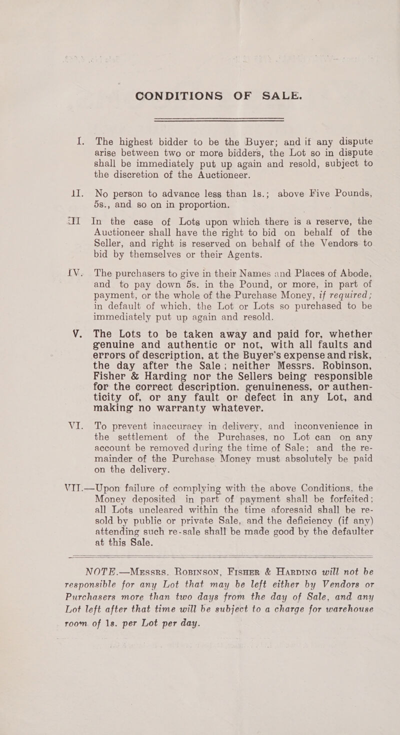 CONDITIONS OF SALE. I. The highest bidder to be the Buyer; and it any dispute arise between two or more bidders, the Lot so in dispute shall be immediately put up again and resold, subject to the discretion of the Auctioneer. 1I. No person to advance less than 1s.; above Five Pounds, 5s., and so on in proportion. <II In the case of Lots upon which there is a reserve, the Auctioneer shall have the right to bid on behalf of the Seller, and right is reserved on behalf of the Vendors to bid by themselves or their Agents. IV. The purchasers to give in their Names and Places of Abode, and to pay down 5s. in the Pound, or more, in part of payment, or the whole of the Purchase Money, if required ; in default of which, the Lot or Lots so purchased to be immediately put up again and resold. VY. The Lots to be taken away and paid for, whether genuine and authentie or not, with all faults and errors of description, at the Buyer’s expense and risk, the day after the Sale; neither Messrs. Robinson, Fisher &amp; Harding nor the Sellers being’ responsible for the correct description. genuineness, or authen- ticity of, or any fault or defect in any Lot, and making no warranty whatever. VI. To prevent inaccuracy in delivery, and inconvenience in the settlement of the Purchases, no Lot can on any account be removed during the time of Sale; and the re- mainder of the Purchase Money must absolutely be paid on the delivery. VIT.—Upon failure of complying with the above Conditions, the Money deposited in part of payment shall be forfeited; all Lots uncleared within the time aforesaid shall be re- sold by public or private Sale, and the deficiency (if any) attending such re-sale shall be made good by the defaulter at this Sale.    NOTE.—MeEssrs. Rosinson, Fisuer &amp; Harpina will not be responsible for any Lot that may be left either by Vendors or Purchasers more than two days from the day of Sale, and any Lot left after that time will be subject to a charge for warehouse room of 1s. per Lot per day.