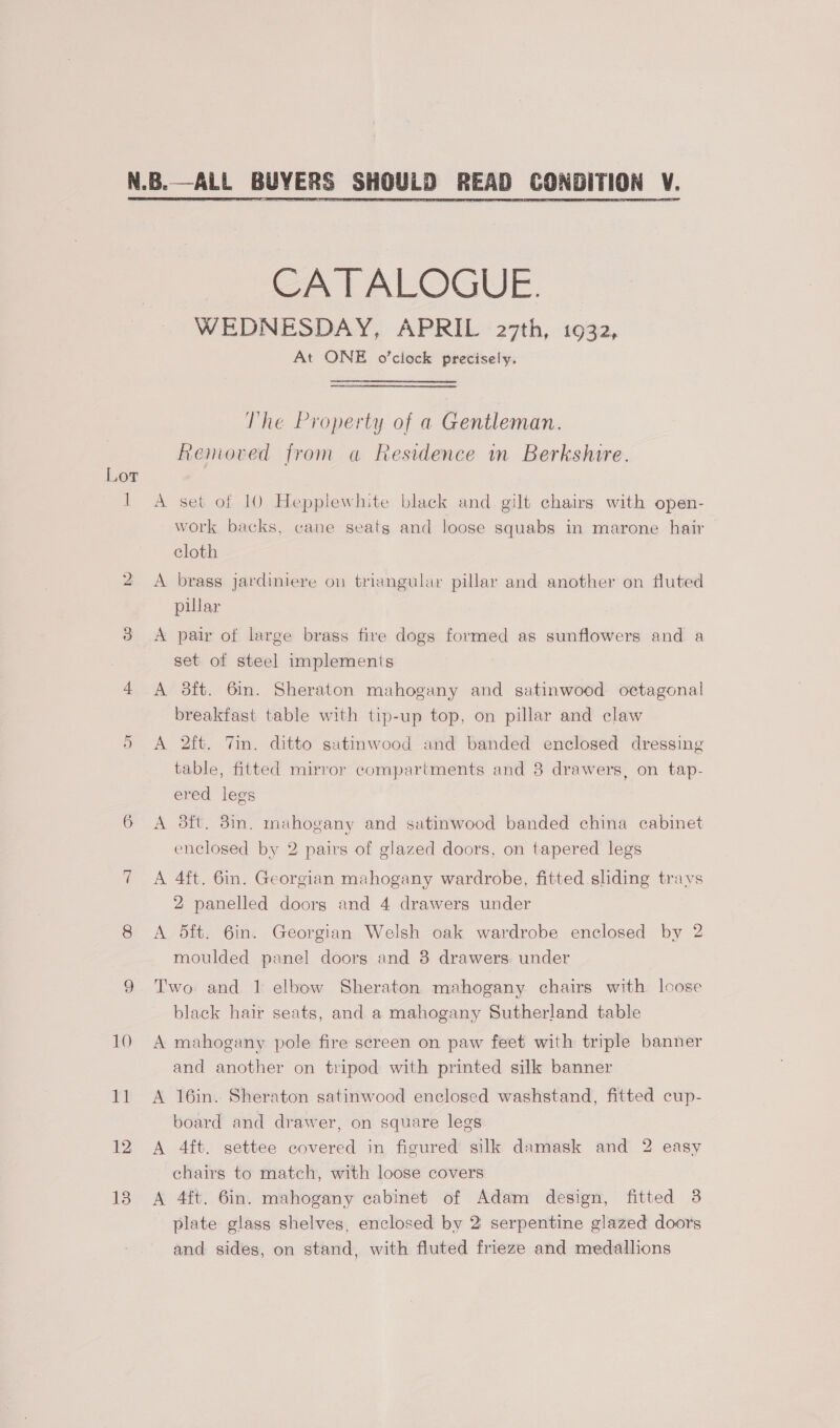  Lot i READ CONDITION ¥.   CATALOGUE. WEDNESDAY, APRIL 27th, 1932, At ONE o’ciock precisely. The Property of a Gentleman. Removed from a Residence in Berkshire. A set of 10 Hepplewhite black and gilt chairs with open- work backs, cane seats and loose squabs in marone hair cloth A brass jardiniere on triangular pillar and another on fluted pular A pair of large brass fire dogs formed as sunflowers and a set of steel implements A 3ft. 6in. Sheraton mahogany and satinwood octagonal breakfast table with tip-up top, on pillar and claw A 2ft. Tin. ditto satinwood and banded enclosed dressing table, fitted mirror compartments and 38 drawers, on tap- ered legs A 3ft. 3in. mahogany and satinwood banded china cabinet enclosed by 2 pairs of glazed doors, on tapered legs A 4ft. 6in. Georgian mahogany wardrobe, fitted sliding trays 2 panelled doors and 4 drawers under A 5ft. 6in. Georgian Welsh oak wardrobe enclosed by 2 moulded panel doors and 3 drawers. under Two and 1 elbow Sheraton mahogany chairs with loose black hair seats, and a mahogany Sutherland table A mahogany pole fire screen on paw feet with triple banner and another on tripod with printed silk banner A 16in. Sheraton satinwood enclosed washstand, fitted cup- board and drawer, on square legs A 4ft. settee covered in figured silk damask and 2 easy chairs to match, with loose covers A 4ft. 6in. mahogany cabinet of Adam design, fitted 38 plate glass shelves, enclosed by 2 serpentine glazed doors and sides, on stand, with fluted frieze and medallions