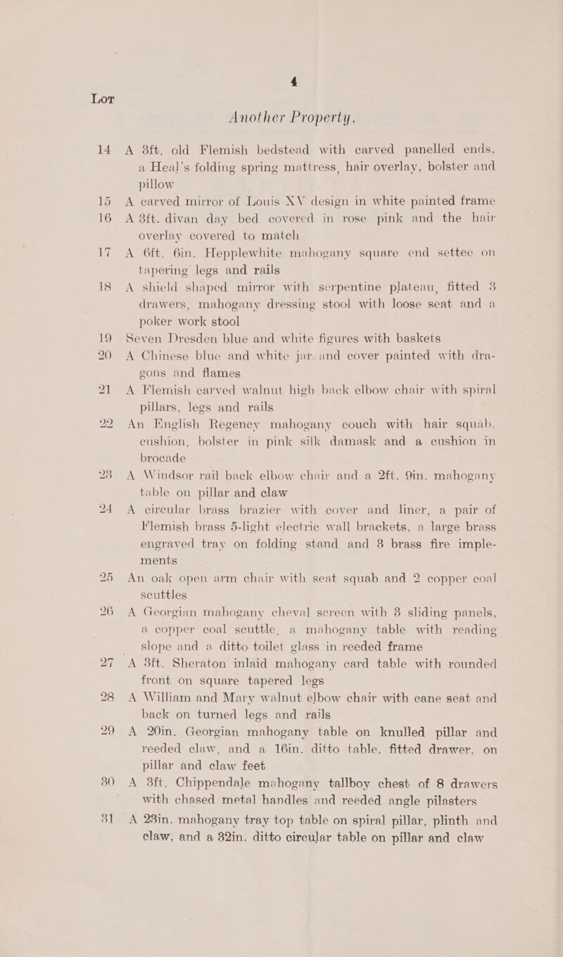 14 15 16 30 51 4 Another Property. A 38ft. old Flemish bedstead with carved panelled ends, a Heal’s folding spring mattress, hair overlay, bolster and pillow A carved mirror of Louis XV design in white painted frame A 3ft. divan day bed covered in rose pink and the hair overlay covered to match A 6ft. 6in. Hepplewhite mahogany square end settee on tapering legs and rails A shield shaped mirror with serpentine plateau, fitted 3 drawers, mahogany dressing stool with loose seat and a poker work stool Seven Dresden blue and white figures with baskets A Chinese blue and white jar and cover painted with dra- eons and flames A Flemish carved walnut high back elbow chair with spiral pillars, legs and rails An English Regeney mahogany couch with hair squab, eushion, bolster in pink silk damask and a cushion in brocade A Windsor rail back elbow chair and a 2ft. 9in. mahogany table on pillar and claw A circular brass brazier with cover and liner, a pair of Flemish brass 5-lght electric wall brackets, a large brass engraved tray on folding stand and 8 brass fire imple- ments An oak open arm chair with seat squab and 2 copper coal scuttles A Georgian mahogany cheval screen with 3 sliding panels, a copper coal scuttle, a mahogany table with reading slope and a ditto toilet glass in reeded frame A 3ft. Sheraton inlaid mahogany card table with rounded front on square tapered legs A Willam and Mary walnut elbow chair with cane seat and back on turned legs and rails A 20in. Georgian mahogany table on knulled pillar and reeded claw, and a 16in. ditto table, fitted drawer. on pillar and claw feet A 3ft. Chippendale mahogany tallboy chest of 8 drawers with chased metal handles and reeded angle pilasters claw, and a 82in. ditto circular table on pillar and claw