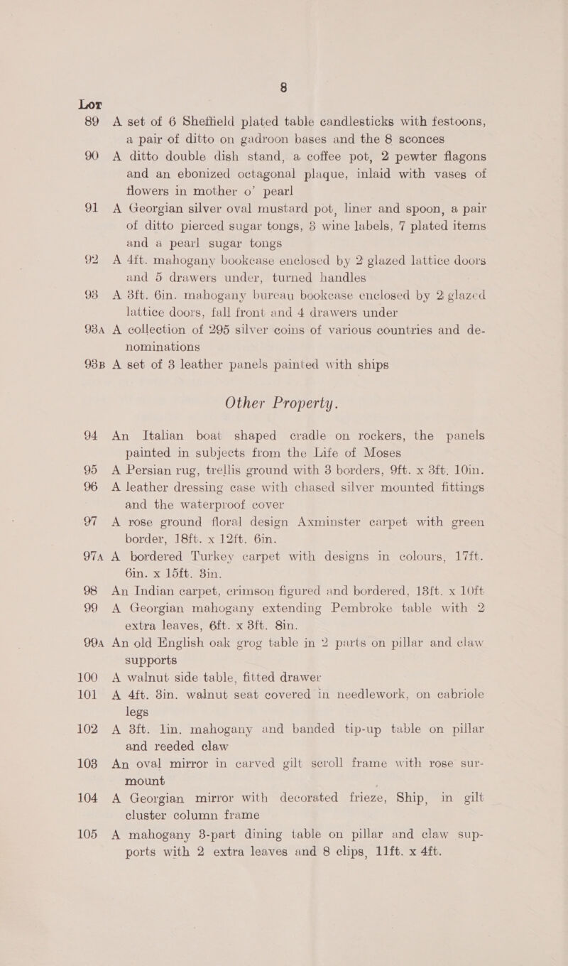 89 91 99A 100 101 102 1038 104 105 8 A set of 6 Sheffield plated table candlesticks with festoons, a pair of ditto on gadroon bases and the 8 sconces A ditto double dish stand, a coffee pot, 2 pewter flagons and an ebonized octagonal plaque, inlaid with vases of flowers in mother o’ pearl A Georgian silver oval mustard pot, liner and spoon, a pair of ditto pierced sugar tongs, 8 wine labels, 7 plated items and a pearl sugar tongs A 4ft. mahogany bookcase enclosed by 2 glazed lattice doors and 5 drawers under, turned handles A 38ft. 6in. mahogany bureau bookcase enclosed by 2 glazed lattice doors, fall front and 4 drawers under A collection of 295 silver coins of various countries and de- nominations A set of 3 leather panels painted with ships Other Property. An Italian boat shaped cradle on rockers, the panels painted in subjects from the Lite of Moses A Persian rug, trellis ground with 3 borders, 9ft. x 3ft. 10in. A leather dressing case with chased silver mounted fittings and the waterproof cover A rose ground floral design Axminster carpet with green border, 18ft. x 12ft. 6in. A bordered Turkey carpet with designs in colours, 17ft. 6in, Oi wom An Indian carpet, crimson figured and bordered, 18ft. x 1Oft A Georgian mahogany extending Pembroke table with 2 extra leaves, 6ft. x 38ft. 8in. An old English oak grog table in 2 parts on pillar and claw supports A walnut side table, fitted drawer A 4ft. 8in. walnut seat covered in needlework, on cabriole legs A 8ft. lin. mahogany and banded tip-up table on pillar and reeded claw An oval mirror in carved gilt scroll frame with rose sur- mount | A Georgian mirror with decorated frieze, Ship, in gilt cluster column frame A mahogany 3-part dining table on pillar and claw sup-