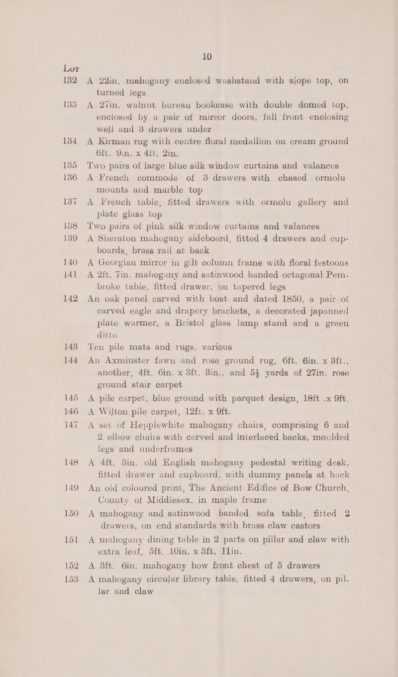 148 149 150 151 152 153 10 A 22in, mahogany enclosed washstand with slope top, on turned legs A 27in. walnut bureau bookcase with double domed top, enclosed by a pair of mirror doors, fall front enclosing well and 8 drawers under A Kirman rug with centre floral medallion on cream ground 6it. Yin. x 4it. Qin. Two pairs of large blue silk window curtains and valances A French commode of 38 drawers with chased ormolu mounts and marble top | A Trench table, fitted drawers with ormolu gallery and plate glass top | Two pairs of pink silk window curtains and valances A Sheraton mahogany sideboard, fitted 4 drawers and cup- boards, brass rail at back A Georgian mirror in gilt column frame with floral festoons A 2ft. Tin. mahogany and satinwood banded octagonal Pem- broke table, fitted drawer, on tapered legs An oak panel carved with boat and dated 1850, a pair of carved eagle and drapery brackets, a decorated japanned plate warmer, a Bristol glass lamp stand and a green ditto Ten pile mats and rugs, various An Axminster fawn and rose ground rug, 6ft. 6in. x 8ft., another, 4{t. 6in. x 3ft. 3in., and 54 yards of 27in. rose ground stair carpet A pile carpet, blue ground with parquet design, 18ft .x 9ft. A Wilton pile carpet, 12ft. x Qft. A set of Hepplewhite mahogany chairs, comprising 6 and 2 elbow chals with carved and interlaced backs, moulded legs and underframes A 4ft. 8in. old English mahogany pedestal writing desk, fitted drawer and cupboard, with dummy panels at back An old coloured print, The Ancient Edifice of Bow Church, County of Middlesex, in maple frame A mahogany and satinwood banded sofa table, fitted 2 drawers, on end standards with brass claw castors A mahogany dining table in 2 parts on pillar and claw with extra leaf, d5ft. 10in. x.38ft. Gin. A 3ft. 6in. mahogany bow front chest of 5 drawers A mahogany circular library table, fitted 4 drawers, on pil- lar and claw
