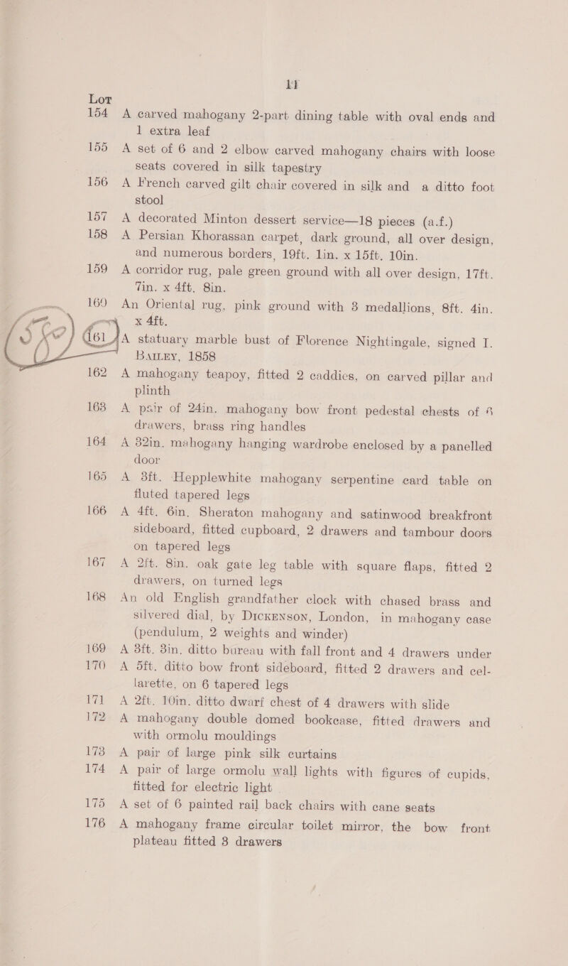  Ly Lot 154 A carved mahogany 2-part dining table with oval ends and 1 extra leat 155 A set of 6 and 2 elbow carved mahogany chairs with loose seats covered in silk tapestry 166 A French carved gilt chair covered in silk and a ditto foot stool] 157 A decorated Minton dessert service—18 pieces (a.f.) 158 A Persian Khorassan carpet, dark ground, all over design, and numerous borders, 19ft. lin. x 15ft. 10in. 159 A corridor rug, pale green ground with all over design, 17ft. An Oriental rug, pink ground with 8 medallions, 8ft. 4in. ~~ x 4ft. {A statuary marble bust of Florence Nightingale, signed T. Battey, 1858 A mahogany teapoy, fitted 2 caddies, on carved pillar and plinth 163° A psir of 24in. mahogany bow front pedestal chests of 4 drawers, brass ring handles 164 A 82in. mahogany hanging wardrobe enclosed by a panelled door 165 A 8ft. Hepplewhite mahogany serpentine card table on fluted tapered legs 166 A 4ft. 6in. Sheraton mahogany and satinwood breakfront sideboard, fitted cupboard, 2 drawers and tambour doors on tapered legs 167 A 2it. Sin. oak gate leg table with square flaps, fitted 2 drawers, on turned legs 168 An old English grandfather clock with chased brass and silvered dial, by Dickenson, London, in mahogany case (pendulum, 2 weights and winder) 169 A 3ft. 3in. ditto bureau with fall front and 4 drawers under 170 A Sft. ditto bow front sideboard, fitted 2 drawers and cel- larette, on 6 tapered legs 171 A 2ft. 10in. ditto dwarf chest of 4 drawers with slide v2 A mahogany double domed bookease, fitted drawers and with ormolu mouldings 173 A pair of large pink silk curtains 174 A pair of large ormolu wall lights with figures of cupids, fitted for electric light | 175 A set of 6 painted rail back chairs with cane seats 176 A mahogany frame circular toilet mirror, the bow front plateau fitted 3 drawers