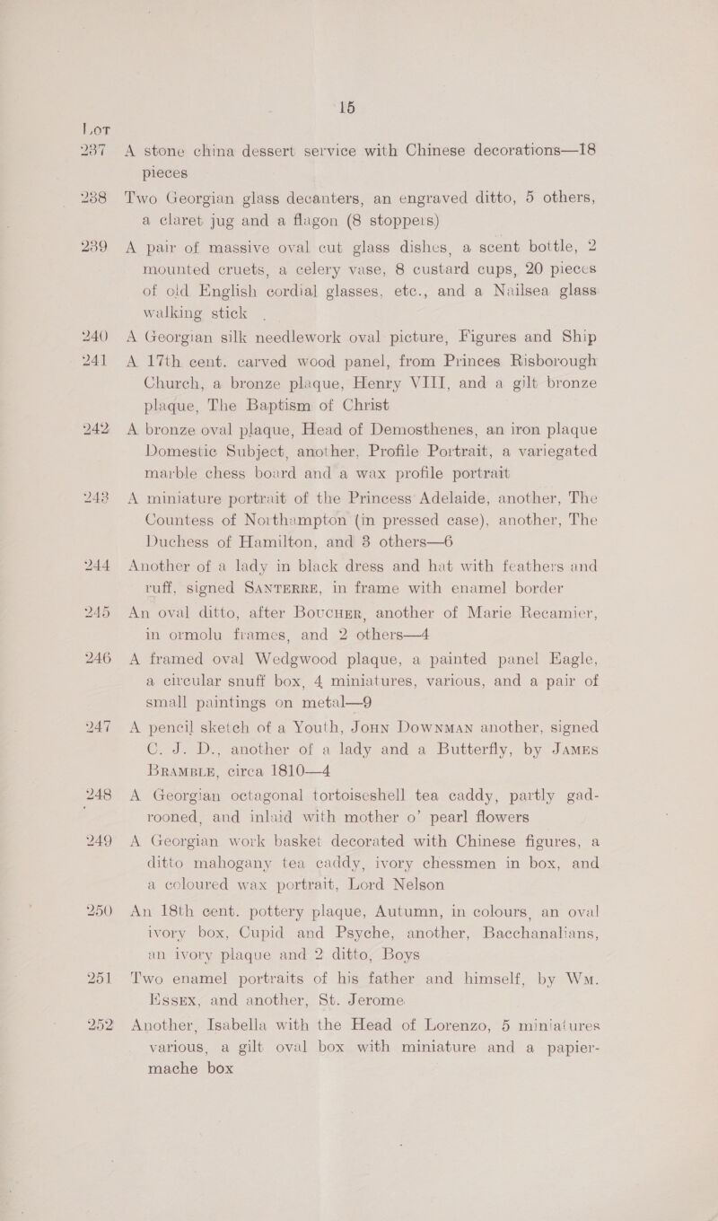 aT “16 A stone china dessert service with Chinese decorations—I8 pieces Two Georgian glass decanters, an engraved ditto, 5 others, a claret jug and a flagon (8 stoppers) A pair of massive oval cut glass dishes, a scent bottle, 2 mounted cruets, a celery vase, 8 custard cups, 20 pieces of old English cordial glasses, etc., and a Nailsea glass walking stick A Georgian silk needlework oval picture, Figures and Ship A 17th cent. carved wood panel, from Princes Risborough Church, a bronze plaque, Henry VIII, and a gilt bronze plaque, The Baptism of Christ A bronze oval plaque, Head of Demosthenes, an iron plaque Domestic Subject, another, Profile Portrait, a variegated marble chess board and a wax profile portrait A miniature portrait of the Princess Adelaide, another, The Countess of Northampton (in pressed case), another, The Duchess of Hamilton, and 38 others—6 Another of a lady in black dress and hat with feathers and ruff, signed SANTERRE, in frame with enamel border An oval ditto, after Boucusr, another of Marie Recamier, in ormolu frames, and 2 others—4 A framed oval Wedgwood plaque, a painted panel Hagle, a circular snuff box, 4 miniatures, various, and a pair of small paintings on metal—9 A pencil sketch of a Youth, Joann Downman another, signed C. J. D., another of a lady and a Butterfly, by Jamus BRAMBLE, circa 1810—4 A Georgian octagonal tortoiseshell tea caddy, partly gad- rooned, and inlaid with mother o’ pearl flowers A Georgian work basket decorated with Chinese figures, a ditto mahogany tea caddy, ivory chessmen in box, and a coloured wax portrait, Lord Nelson An 18th cent. pottery plaque, Autumn, in colours, an oval ivory box, Cupid and Psyche, another, Bacchanalians, an ivory plaque and 2 ditto, Boys Two enamel portraits of his father and himself, by Wm. Essex, and another, St. Jerome Another, Isabella with the Head of Lorenzo, 5 miniatures various, a gilt oval box with miniature and a_papier- mache box