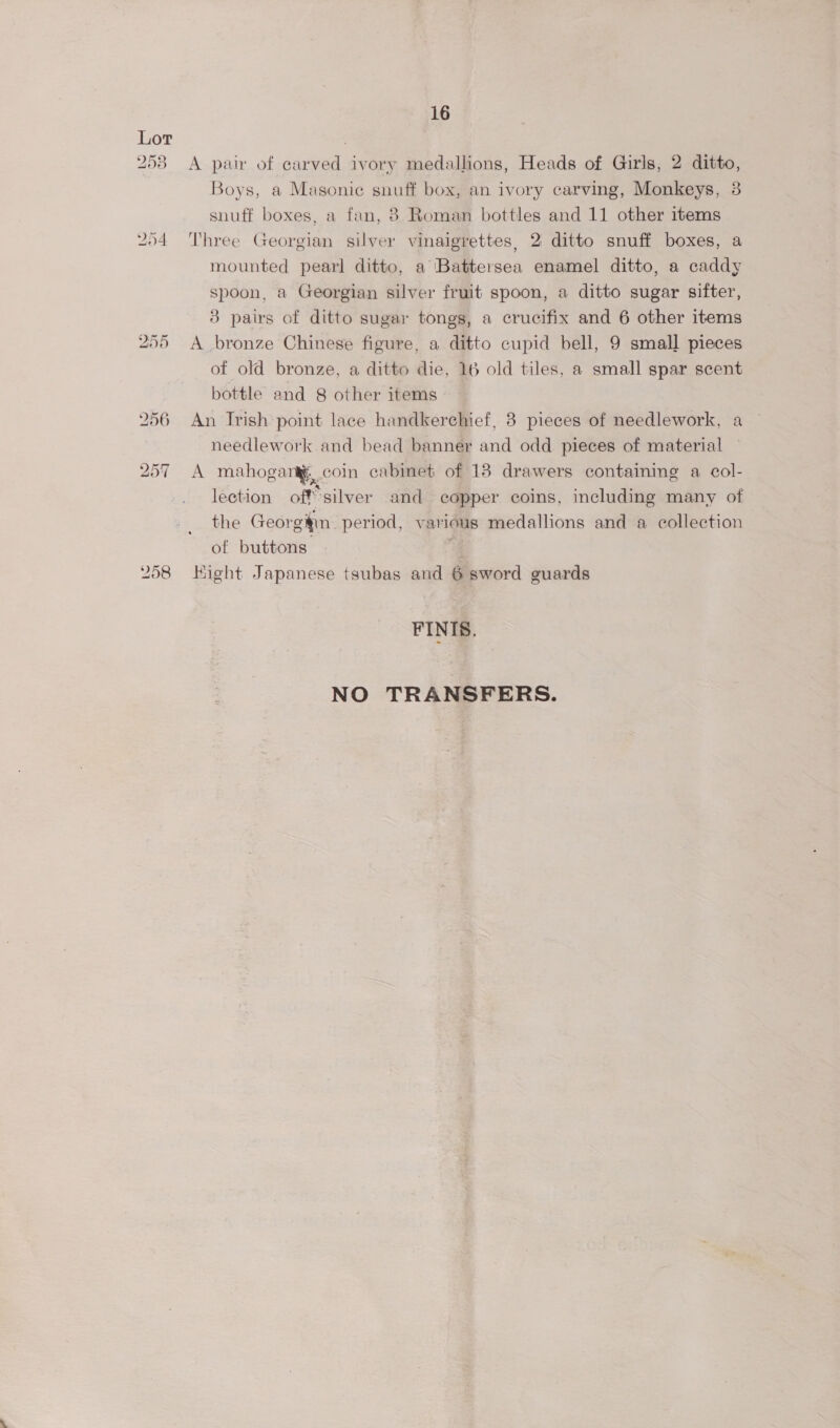 253 A pair of carved ivory medallions, Heads of Girls, 2 ditto, Boys, a Masonic snuff box, an ivory carving, Monkeys, 3 snuff boxes, a fan, 8 Roman bottles and 11 other items 254 Three Georgian silver vinaigrettes, 2 ditto snuff boxes, a mounted pearl ditto, a ‘Battersea enamel ditto, a caddy spoon, a Georgian silver fruit spoon, a ditto sugar sifter, 3 pairs of ditto sugar tongs, a crucifix and 6 other items 255 A bronze Chinese figure, a ditto cupid bell, 9 small pieces of old bronze, a ditto die, 16 old tiles, a small spar scent bottle and 8 other items 256 An Irish point lace handkerchief, 8 pieces of needlework, a needlework and bead banner and odd pieces of material 257 A mahogantg, coin cabinet of 13 drawers containing a col- lection offsilver and copper coins, including many of the Georgiin_ period, various medallions and a collection of buttons ‘- 258 Hight Japanese tsubas and 6 sword guards FINIS. NO TRANSFERS.