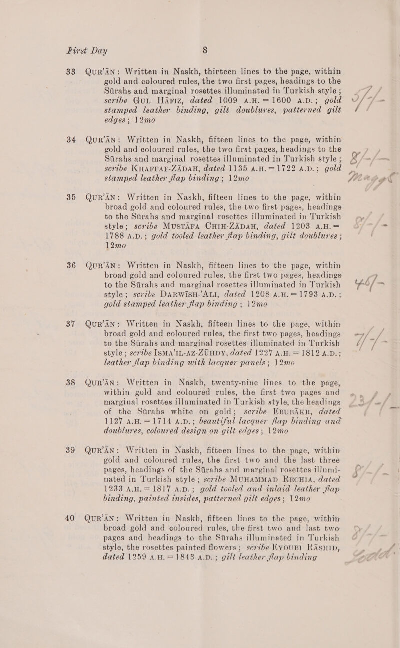 33 34 35 36 37 38 39 4() QuR’AN: Written in Naskh, thirteen lines to the page, within gold and coloured rules, the two first pages, headings to the Strahs and marginal rosettes illuminated in Turkish style ; scribe Gut HaAriz, dated 1009 a.H.=1600 a.D.; gold stamped leather binding, gilt doublures, patterned gilt edges; 12mo QuR’AN: Written in Naskh, fifteen lines to the page, within gold and coloured rules, the two first pages, headings to the Stirahs and marginal rosettes illuminated in ‘Turkish style ; serube KHAFFAF-ZADAH, dated 1135 aA.H.=1722 a.v.; gold stamped leather flap binding ; 12mo QuR’AN: Written in Naskh, fifteen lines to the page, within broad gold and coloured rules, the two first pages, headings to the Sirahs and marginal! rosettes illuminated in Turkish style; scrzbe MustTAra CHIH-ZADAH, dated 1203 A.H.= 1788 a.p.; gold tooled leather flap binding, gilt doublures ; 12mo QuR’AN: Written in Naskh, fifteen lines to the page, within broad gold and coloured rules, the first two pages, headings to the Stirahs and marginal rosettes illuminated in Turkish style; scr7be DARWiSH-ALI, dated 1208 A.H.=1793 A.D. ; gold stamped leather flap binding ; 12mo QURAN: Written in Naskh, fifteen lines to the page, within broad gold and coloured rules, the first two pages, headings to the Strahs and marginal rosettes illuminated in Turkish style ; scribe ISMA’IL-AZ-ZUHDY, dated 1227 A.H.= 1812 A.D.; leather flap binding with lacquer panels; 12mo QURAN: Written in Naskh, twenty-nine lines to the page, within gold and coloured rules, the first two pages and marginal rosettes illuminated in Turkish style, the headings of the Sirahs white on gold; scribe EBUBAKR, dated 1127 A.H.=1714 a.v.; beautiful lacquer flap binding and doublures, coloured design on gilt edges; 12mo QuR’AN: Written in Naskh, fifteen lines to the page, within gold and coloured rules, the first two and the last three pages, headings of the Sirahs and marginal rosettes illumi- nated in Turkish style; scribe MUHAMMAD RECHIA, dated 1233 A.H.=1817 A.D.; gold tooled and inlaid leather flap binding, painted insides, patterned gilt edges; 12mo QuR’'AN: Written in Naskh, fifteen lines to the page, within broad gold and coloured rules, the first two and last two pages and headings to the Sarahs illuminated in Turkish style, the rosettes painted flowers; scrzbe EyouBI RASHID, dated 1259 A.H.=1843 a.pD.; gilt leather flap binding
