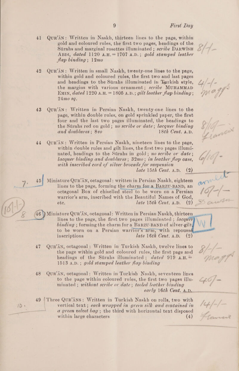 va — WwW “ 9 First Day 41 QuR’AN: Written in Naskh, thirteen lines to the page, within gold and coloured rules, the first two pages, headings of the Sirahs and marginal rosettes illuminated ; scribe DARWISH Appl, dated 1120 A.H.=1707 A.D.; gold stamped leather flap binding ; 12mo 42 QuR’AN: Written in small Naskh, twenty-one lines to the page, within gold and coloured rules, the first two and last pages and headings to the Sirahs illuminated in ‘urkish style, the margins with various ornament; scribe MUHAMMAD EMIn, dated 1220 A.H. = 1805 a.v.; gilt leather eae binding ; 24mo sq. 43 QuR’AN: Written in Persian Naskh, twenty-one lines to the page, within double rules, on gold sprinkled paper, the first four and the last two pages illuminated, the headings to the Sirahs red on gold; no scribe or date; lacquer binding and doublures ; 8vo 18th Cent. A.D. 44 QuR AN: Written in Persian Naskh, nineteen lines to the page, within double rules and gilt lines, the first two pages illumi- nated, headings to the Sirahs in gold; no scribe or date; lacquer binding and doublures ; 32mo; in leather flap case, with inscribed cord of silver brocade for suspension late 15th Cent. A.D. (2) omc 45! Miniature Quk’AN, octagonal: written in Persian Naskh, eighteen lines to the page, forming the charm for a BARZU-BAND, an octagonal Box of chiselled steel to be worn on a Persian warrior’s arm, inscribed with the Beautiful Names of God, ete. late 15th Cent. A.D. @)    inscriptions 47 QuUR’AN, octagonal : Written in Turkish Naskh, twelve lines to the page within gold and coloured rules, the first page and headings of the Strahs illuminated; dated 919 a.H.= 1513 a.p.; gold stamped leather flap binding 48 QuR’AN, octagonal: Written in Turkish Naskh, seventeen lines to the page within coloured rules, the first two pages illu- minated ; without scribe or date; tooled leather binding early 16th Cent. A.D.. 49 |/'Three QuR’ANS: Written in Turkish Naskh on rolls, two with vertical text; each wrapped in green silk and contained in a green velvet bag ; the third with horizontal text disposed 