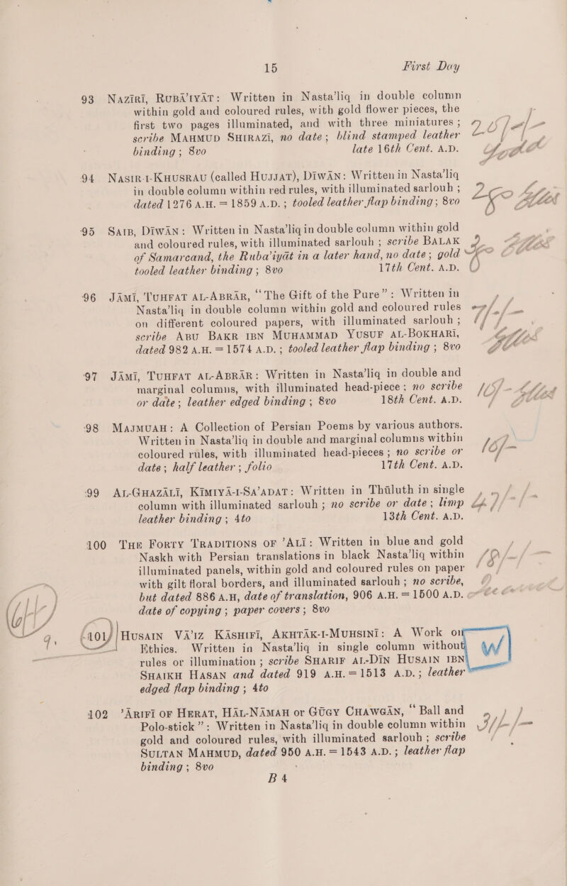 93 94 ‘96 97 98 ‘99 15 First Day Naziri, Rupa’tyar: Written in Nasta’liq in double column within gold and coloured rules, with gold flower pieces, the first two pages illuminated, and with three miniatures , scribe MAHMUD SHIRAZI, no date; blind stamped leather binding ; 8vo late 16th Cent. A.D. Nastr-t-Kuusrau (called Hussar), DIwAN: Written in Nasta’liq in double column within red rules, with illuminated sarlouh ; dated 1276 A.H. =1859 A.D. ; tooled leather flap binding ; 8vo Sars, DiwAn: Written in Nasta’liq in double column within gold a \ tooled leather binding ; 8vo 17th Cent. A.D. JAmi, ‘TUHFAT AL-ABRAR, “The Gift of the Pure”: Written in on different coloured papers, with illuminated sarlouh ; scribe Apu BAKR IBN MUHAMMAD YUSUF AL-BOKHARI, dated 982 A.H.=1574 A.D.; tooled leather flap binding ; 8vo JAmi, TUHFAT AL-ABRAR: Written in Nasta’liq in double and marginal columns, with illuminated head-piece ; no scribe or date; leather edged binding ; 8vo 18th Cent. A.D. Masmuau: A Collection of Persian Poems by various authors. Written in Nasta’lig in double and marginal columns within coloured rules, with illuminated head-pieces ; no scribe or date; half leather ; folio 17th Cent. A.D. Au-GuazALi, Kimtya-1-Sa’apat: Written in Thiluth in single leather binding ; 4to 13th Cent. A.D. Pos ae , Naskh with Persian translations in black Nasta’liq within illuminated panels, within gold and coloured rules on paper with gilt Moral borders, and illuminated sarlouh ; no scribe, f 74 | f f ff . P il a . : pea as / 9 am OF fe / fer ; i @ date of copying ; paper covers ; 8vo rules or illumination ; scribe SHARIF AL-DIN HUSAIN IBN Polo-stick”’?: Written in Nasta’liq in double column within gold and coloured rules, with illuminated sarlouh ; scribe SuLtTAN MAHMuD, dated 950 a.H. =1543 A.D. ; leather flap binding ; 8vo    
