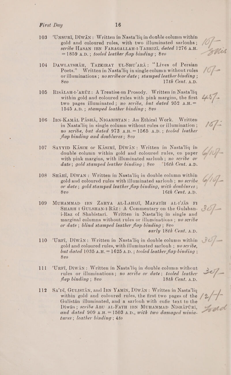 103 104 105 106 107 108 109 110 111 112 ’Unsuri, DIWAN: Written in Nasta’lig in double column within gold and coloured rules, with two illuminated sarlouhs ; scribe HASAN IBN FARAGALLAH-I-TABRIZI, dated 1276 A.H. = 1859 a.v.; tooled leather flap binding ; 8vo DAWLATSHAH, TAZKIRAT UL-SHU’ARA: © Lives of Persian Poets.” Written in Nasta’liq in single column without rules orilluminations ; no scrtbeor date; stamped leather binding ; 8vo 17th Cent. A.D. RISALAH-I--ARUZ: A Treatise on Prosody. Written in Nasta’liq within gold and coloured rules with pink margins, the first two pages illuminated; no scribe, but dated 952 A.H.= 1545 A.p.; stamped leather binding ; 8vo IBN-KAMAL PASHA, NIGARISTAN: An Ethical Work. Written in Nasta’liq in single column without rules or illumination ; no scribe, but dated 973 A.H.=1565 A.vD.; tooled leather Jlap binding and doublures ; 8vo SAYYID Kasim or Kasimi, Diwan: Written in Nasta’liq in double column within gold and coloured rules, on paper with pink margins, with illuminated sarlouh ; no scribe ov date; gold stamped leather binding; 8vo “16th Cent. a.D. SHAHI, Diwan: Written in Nasta’lig in double column within gold and coloured rules with illuminated sarlouh ; no scrvbe or date; gold stamped leather flap binding, with doublures ; 8vo 16th Cent. A.D. MUHAMMAD IBN ZAHYA AL-LAHIJI, MAFATIH AL-I’JAS FI SHARH t GULSHAN-I-RAZ: A Commentary on the Gulshan- i-Raz of Shabistari. Written in Nasta’liq in single and marginal columns without rules or illuminations ; no scribe or date; blind stamped leather flap binding ; 8vo early 18th Cent. A.D. ’Urri, Diwan: Written in Nasta’liq in double column within gold and coloured rules, with illuminated sarlouh ; 70 scrzbe, but dated 1035 a.H.=1625 A.D. ; tooled leather flap binding ; 8vo ’UrFI, Diwan: Written in Nasta’lig in double column without rules or illuminations; mo scrzbe or date; tooled leather flap binding ; 8vo 18th Cent. A.D. Sa’pi, GULISTAN, and IBN YAMIN, DIwAN: Written in Nasta’liq within gold and coloured rules, the first two pages of the Gulistan illuminated, and a sarlouh with cufic text to the Diwan; scerzbe ABU AL-FATH IBN MUHAMMAD NisSHAPTRi, and dated 909 A.H.=1503 A.v., with two damaged minia- tures; leather binding ; 4to