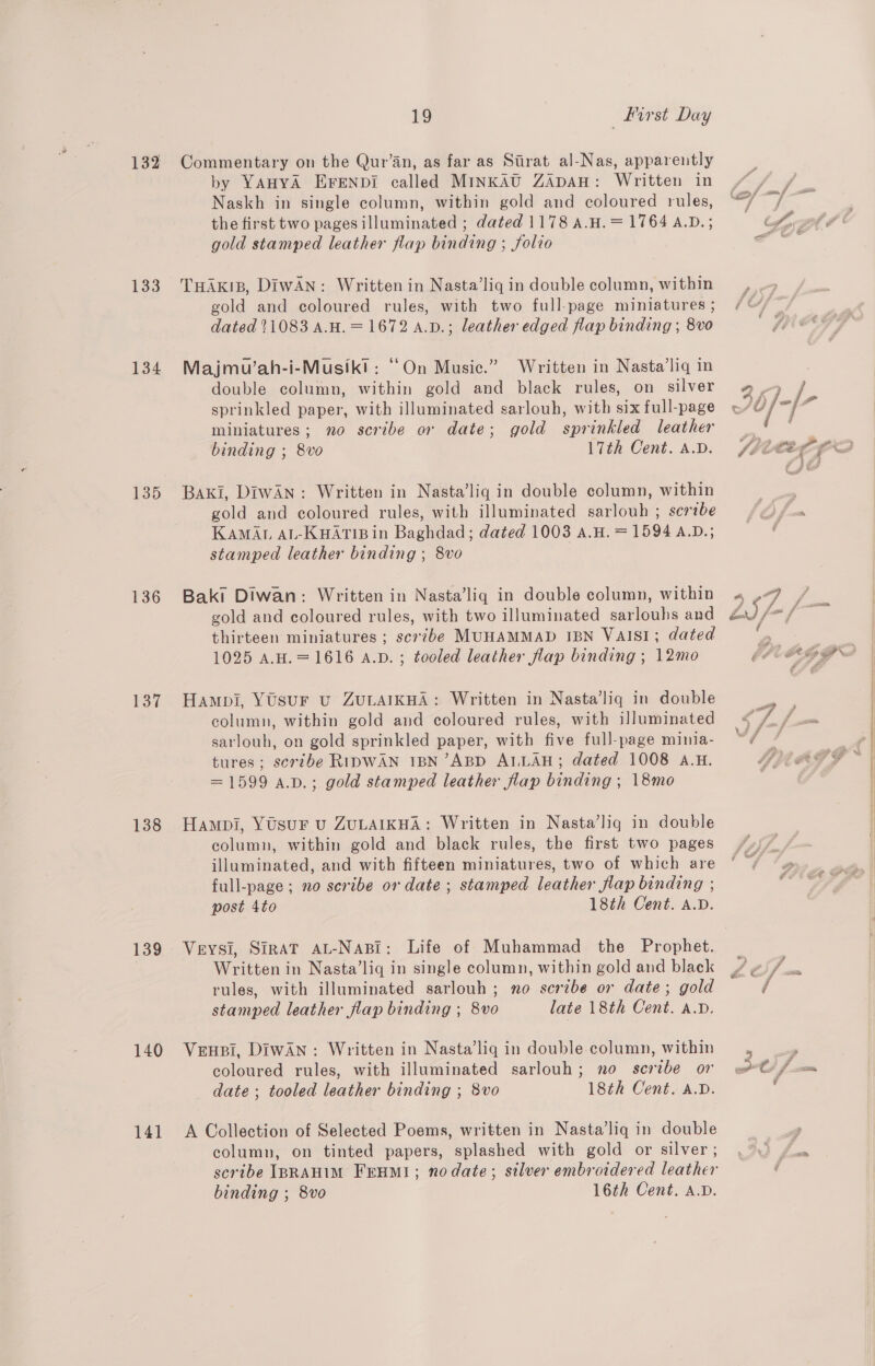 132 133 134 135 136 137 138 139 140 141 1g first Day Commentary on the Qur’an, as far as Strat al-Nas, apparently by YAHYA EFENDI called MINKAU ZADAH: Written in Naskh in single column, within gold and coloured rules, the first two pages illuminated ; dated 1178 A.H. = 1764 A.D. ; gold stamped leather flap binding ; folio THAKIB, DIWAN: Written in Nasta’liq in double column, within gold and coloured rules, with two full-page miniatures ; dated 11083 A.H.=1672 a.D.; leather edged flap binding ; 8vo Majmu’ah-i-Musikt: “On Music.” Written in Nasta’liq in double column, within gold and black rules, on silver sprinkled paper, with illuminated sarlouh, with six full-page miniatures; no scribe or date; gold sprinkled leather binding ; 8vo 17th Cent. A.D. Baki, DiwAn: Written in Nasta’liq in double column, within gold and coloured rules, with illuminated sarlouh ; scribe KAMAL AL-KHATIB in Baghdad; dated 1003 A.H. = 1594 A.D.; stamped leather binding ; 8vo Baki Diwan: Written in Nasta’liq in double column, within gold and coloured rules, with two illuminated sarlouhs and thirteen miniatures ; scribe MUHAMMAD IBN VAISI; dated 1025 A.H.=1616 A.p. ; tooled leather flap binding ; 12mo Hampi, YUsur vu ZULAIKHA: Written in Nasta’liq in double column, within gold and coloured rules, with illuminated sarlouh, on gold sprinkled paper, with five full-page minia- tures; scribe RiDWAN IBN’ABD ALLAH; dated 1008 A.H. =1599 a.p.; gold stamped leather flap binding ; 18mo Hampi, YUsuF u ZULAIKHA: Written in Nasta’liq in double column, within gold and black rules, the first two pages illuminated, and with fifteen miniatures, two of which are full-page; no scribe or date ; stamped leather flap binding ; post 4to 18th Cent. A.D. Veysi, SIRAT AL-NABI: Life of Muhammad the Prophet. Written in Nasta’lig in single column, within gold and black rules, with illuminated sarlouh ; no scribe or date; gold stamped leather flap binding ; 8vo late 18th Cent. A.D. Veuei, DiwAN : Written in Nasta’liq in double column, within coloured rules, with illuminated sarlouh; no scribe or date ; tooled leather binding ; 8vo 18th Cent. A.D. A Collection of Selected Poems, written in Nasta’liq in double column, on tinted papers, splashed with gold or silver ; binding ; 8vo 16th Cent. A.D.