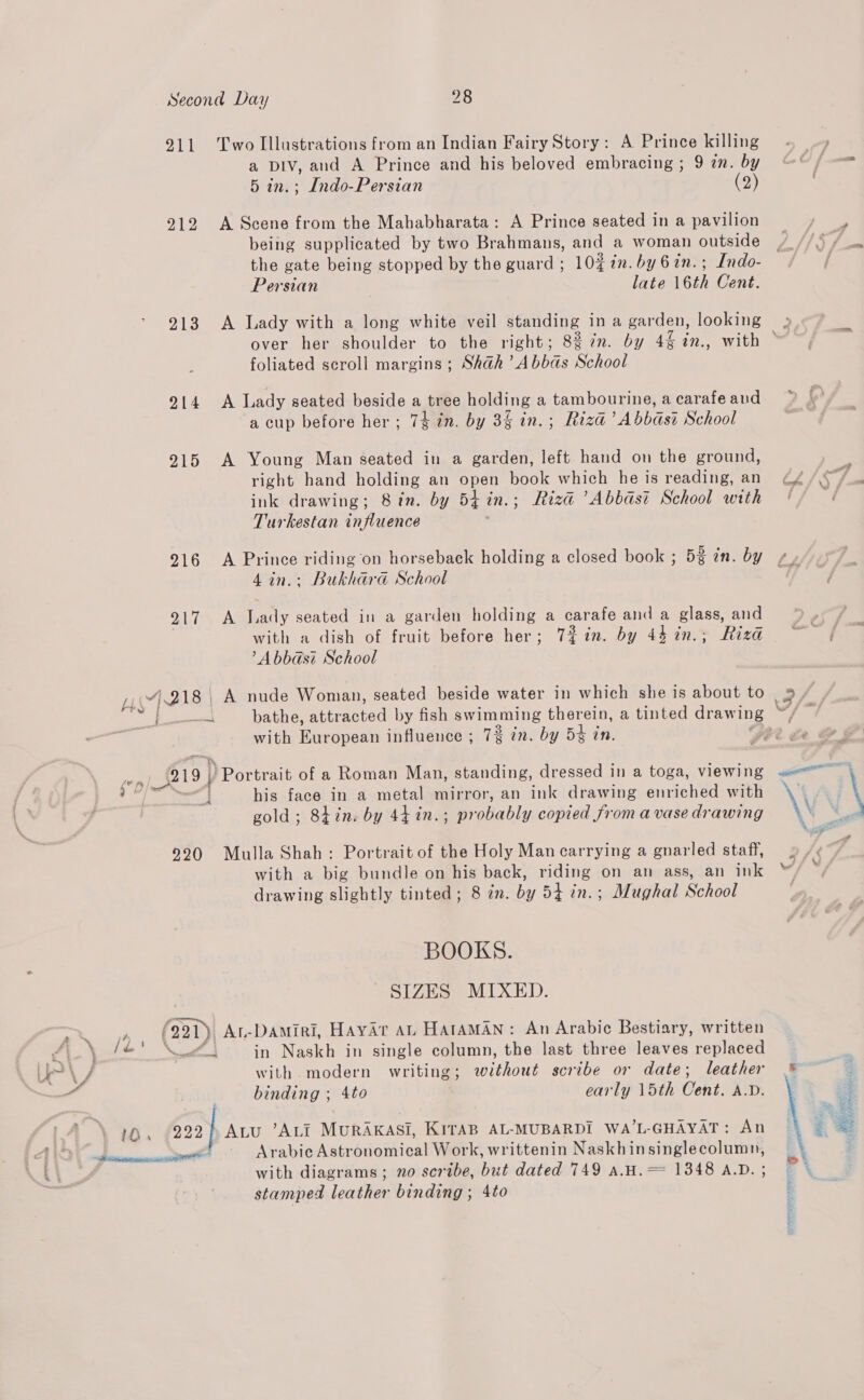 911 Two Illustrations from an Indian Fairy Story: A Prince killing a Div, and A Prince and his beloved embracing ; 9 in. by 5 in.; Indo-Persian (2) 212 A Scene from the Mahabharata: A Prince seated in a pavilion being supplicated by two Brahmans, and a woman outside the gate being stopped by the guard ; 10% in. by 6in.; Indo- Persian late 16th Cent. 213 A Lady with a long white veil standing in a garden, looking over her shoulder to the right; 8% 7n. by 42 an., with foliated scroll margins ; Shah’ Abbas School 914 &lt;A Lady seated beside a tree holding a tambourine, a carafe and a cup before her; 74 in. by 3 in.; Riza’ Abbasi School 215 A Young Man seated in a garden, left hand on the ground, right hand cane an open pool which he is reading, an ink drawing; 8in. by 54 in.; Riza ’Abbast School with Turkestan influence 916 A Prince riding on horseback holding a closed book ; 5% in. by 4in.; Bukhara School 7 Oy faa: Tay seated in a garden holding a carafe and a glass and with a dish of fruit before her; Tin. by 44 in.; Riza A bbast School with European influence ; 7% in. by Dt in. 219. ) Portrait of a Roman Man, standing, dressed in a toga, viewing his face in a metal mirror, an ink drawing enriched with gold; 8tin. by 44 in.; probably copied from a vase drawing 9290 Mulla Shah: Portrait of the Holy Man carrying a gnarled staff, with a big bundle on his back, riding on an ass, an ink drawing slightly tinted; 8 in. by 54 in.; Mughal School BOOKS. SIZES MIXED. f ED Au-DAmiri, Hayar AL HataAMAN: An Arabic Bestiary, written koi in Naskh in single column, the last three leaves replaced with. modern writing; without scribe or date; leather binding ; 4to early 15th Cent. A.D. 222] ALu ’ALIi MURAKASI, KITAB AL-MUBARDI WA’L-GHAYAT: An with diagrams ; no scribe, but dated 749 aA.H.= 1348 A.D. ; stamped leather binding ; 4to i 5 : ¥ . BE 2 RE \ ; i *