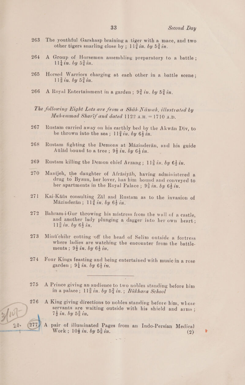 263 The youthful Garshasp braining a tiger with a mace, and two other tigers snarling close by ; 11#7n. by 52 7n. 264 A Group of Horsemen assembling preparatory to a battle ; Ll4din. by d#in. 265 Horsed Warriors charging at each other in a battle scene; 11¢in. by 5fin. 266 A Royal Entertainment in a garden; 927n. by Bein. The following Hight Lots are from a Shah-Namah, illustrated by Muhammad Sharif and dated 1122 aH. =1710 A.p. 267 Rustam carried away on his earthly bed by the Akwan Diy, to be thrown into the sea; 11$7n. by 64 in. 268 Rustam fighting the Demons at Mazinderan, and his guide Atlad hound to a tree; 94 in. by 64in. 269 Rustam killing the Demon chief Arzang; 112in. by 64 in. 270 Manijeh, the daughter of Afrasiyab, having administered a drug to Byzun, her lover, has him bound and conveyed to her apartments in the Royal Palace ; 92in. by 64 7n. 271 Kai-Kaiis consulting Zal and Rustam as to the invasion of Mazinderan ; 11¢ in. by 64 in. 272 Bahram-i-Gur throwing his mistress from the wall of a castle, and another lady plunging a dagger into her own heart ; L1in. by 64 in. 273 Mini’chihr cutting off the head of Selim outside a fortress where ladies are watching the encounter from the battle- ments ; 94 in. by 64 in. 274 Four Kings feasting and being entertained with music in a rose garden ; 9tin. by 64 in. 275 A Prince giving an audience to two nobles standing before him ina palace; 1137n. by 53in.; Bakhara School 276 A King giving directions to nobles standing before him, whose ‘a } servants are waiting outside with his shield and arms; a Thin. by 5S in, qi ' # i ot. D. A pair of illuminated Pages from an Indo-Persian Medical aE PRPS a Work , 104 in. by 53 in. (2) ®