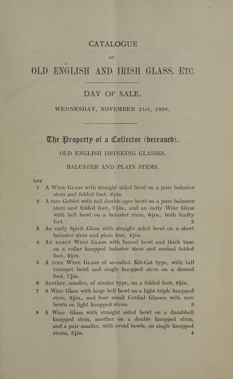 CATALOGUE OF OLD ENGLISH AND, IRISH GLASS, ETC. DAY OFS AEE. WEDNESDAY, NOVEMBER 21st, 1928. Che Property of a Collector (deceased). OLD ENGLISH DRINKING GLASSES. BALUSITER AND PLAIN STEMS. LOT 1 A Wine GLAss with straight sided bowl on a pure baluster stem and folded foot, 620n. 2 A-rare Goblet with tall double ogee bowl on a pure baluster stem and folded foot, 73%n., and an early Wine Glass with bell bowl on a baluster stem, 642n., both faulty feet 2 3 An early Spirit Glass with straight sided bowl on a short baluster stem and plain foot, 437n. 4 AN EARLY WINE GLAss with funnel bowl and thick base on a collar knopped baluster stem and conical folded foot, 647n. 5 &lt;A FINE WINE G1iass of so-called Kit-Cat type, with tall trumpet bowl and single knopped stem on a domed foot, 72in. 6 Another, smaller, of similar type, on a folded foot, 637i. 7 &lt;A Wine Glass with large bell bowl on a light triple knopped. stem, 64in., and four small Cordial Glasses with rare bowls on light knopped stems 5: 8 A Wine Glass with straight sided bowl on a dumbbell knopped stem, another on a double knopped stem, and a pair smaller, with ovoid bowls, on single knopped stems, 5}in. A