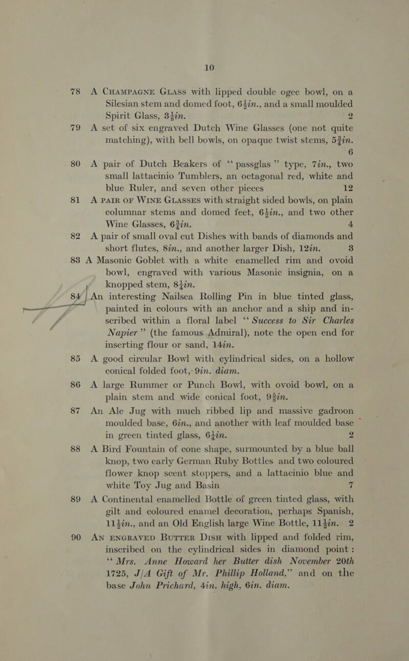 78 80 81 82 10 A CHAMPAGNE GLASS with lipped double ogee bowl, on a Silesian stem and domed foot, 64in., and a small moulded Spirit Glass, 34in. 2 A set of six engraved Dutch Wine Glasses (one not quite matching), with bell bowls, on opaque twist stems, 53zn. 6 A pair of Dutch Beakers of ‘‘ passglas ” type, 7in., two small lattacinio Tumblers, an octagonal red, white and blue Ruler, and seven other pieces 12 A PAIR OF WINE GLASSES with straight sided bowls, on plain columnar stems and domed feet, 64in., and two other Wine Glasses, 627n. 4 A pair of small oval cut Dishes with bands of diamonds and short flutes, 87n., and another larger Dish, 12¢n. 3 bowl, engraved with various Masonic insignia, on a knopped stem, 8477. 85 86 87 88 89 90 painted in colours with an anchor and a ship and in- scribed within a floral label ‘* Success to Sir Charles Napier” (the famous Admiral), note the open end for inserting flour or sand, 147n. A good circular Bowl with cylindrical sides, on a hollow conical folded foot, 9in. diam. A large Rummer or Punch Bowl, with ovoid bowl, on a plain stem and wide conical foot, 937n. An Ale Jug with much ribbed lip and massive gadroon moulded base, 6in., and another with leaf moulded base ~ in green tinted glass, 64¢n. 2 A Bird Fountain of cone shape, surmounted by a blue ball knop, two early German Ruby Bottles and two coloured flower knop scent stoppers, and a lattacinio blue and white Toy Jug and Basin 7 A Continental enamelled Bottle of green tmted glass, with gilt and coloured enamel decoration, perhaps Spanish, 114in., and an Old English large Wine Bottle, 114in. 2 AN ENGRAVED Butrer Disx with lipped and folded rim, inscribed on the cylindrical sides in diamond point : ‘* Mrs. Anne Howard her Butter dish November 20th 1725, J/A Gift of Mr. Phillip Holland,” and on the base John Prichard, 4in. high, 6in. diam.