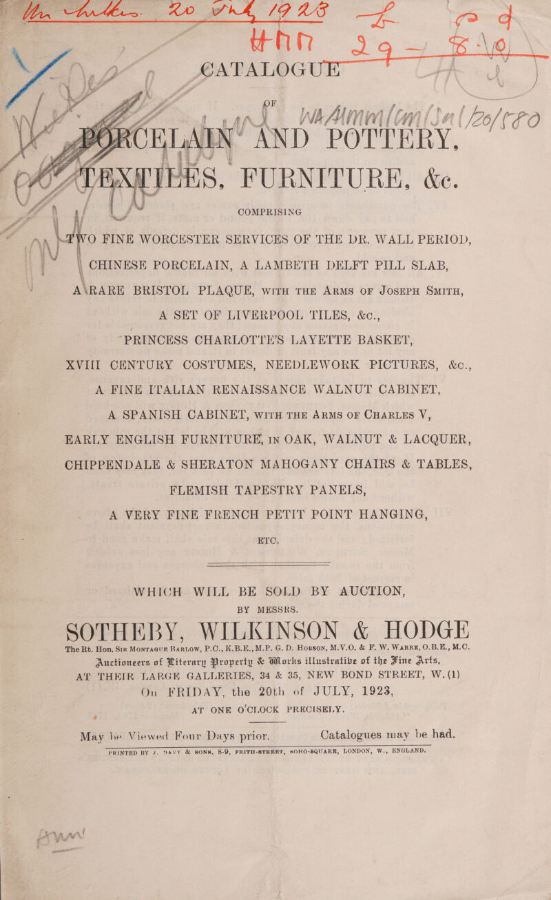   % D | VLG AN Us Ww] l¢ WV] nl bof tFo ai cal “FURNITURE. ~   1 4 \ COMPRISING ae  a / \/ ai O FINE WORCESTER SERVICES OF THE DR. WALL PERIOD, \ | CHINESE PORCELAIN, A LAMBETH DELFT PILL SLAB, A\RARE BRISTOL PLAQUE, with THE ARMS OF JOSEPH SMITH, A SET OF LIVERPOOL TILES, &amp;c., ‘PRINCESS CHARLOTTE’S LAYETTE BASKET, XVIII CENTURY COSTUMES, NEEDLEWORK PICTURES, &amp;c., A FINE ITALIAN RENAISSANCE WALNUT CABINET, A SPANISH CABINET, wirH THE ARMS oF CHARLES V, EARLY ENGLISH FURN ITURE, INOAK, WALNUT &amp; LACQUER, CHIPPENDALE &amp; SHERATON MAHOGANY CHAIRS &amp; TABLES, FLEMISH TAPESTRY PANELS, A VERY FINE FRENCH PETIT POINT HANGING, ETC.  WHICH WILL BE SOLD BY AUCTION, BY MESSRS. SOTHEBY, WILKINSON &amp; HODGE The Rt. Hon. Sir Monracur Bartow, P.C., K.B.E., M.P. G. D. Hopson, M.V.O. &amp; F. W. Warr, O.B.E., M.C.. Auctioneers of Literary Property &amp; Works illustrative of the Fine Arts, AT THEIR LARGE GALLERIES, 34 &amp; 35, NEW BOND STREET, W. (1) On FRIDAY, the 20th of JULY, 1923, AT ONE O'CLOCK PRECISELY. &amp;  May he Viewed Four Days prior. Catalogues may be had. PRINTED BY J. DAVY &amp; SONS, 8-9, FRITH-STREKT, SOHO-SQUARE, LONDON, W,, ENGLAND. all