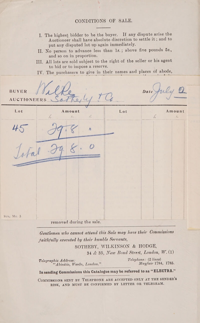 I. The highest bidder to be the buyer. If any dispute arise the Auctioneer shall have absolute discretion to settle it; and to put any disputed lot up again immediately. II. No person to advance less than 1s.; above five pounds 5s., and so on in proportion. IIT. All lots are sold subject to the right of the seller or his agent to bid or to impose a reserve. IV. The purchasers to give in their names and places of abode,    AUCTIONEERS .y S 4d’ A, Lot | Amount Lot | Amount ANE oN ty Sis           oat ef ) | 4 f | , % | ; = | | | | | | | # | ra | | f ~-\ip Ogi ke. O | + | ? a 2 | 2    i     as removed during the sale. PR ere Bete ee Se eee ee Gentlemen who cannot attend this Sale may have their Commissions faithfully executed by their humble Servants, SOTHEBY, WILKINSON &amp; HODGE, 34 ¢ 35, New Bond Strest, London, W. (1) Telegraphic Address: Telephone: (2 lines) “‘Abinitio, Wesdo, London.” Mayfair 1784, 1785,  In sending Commissions this Catalogue may be referred to as “ ELECTRA.”  COMMISSIONS SENT BY TELEPHONE ARE ACCEPTED ONLY AT THE SENDER’S RISK, AND MUST BE CONFIRMED BY LETTER OR TELEGRAM.
