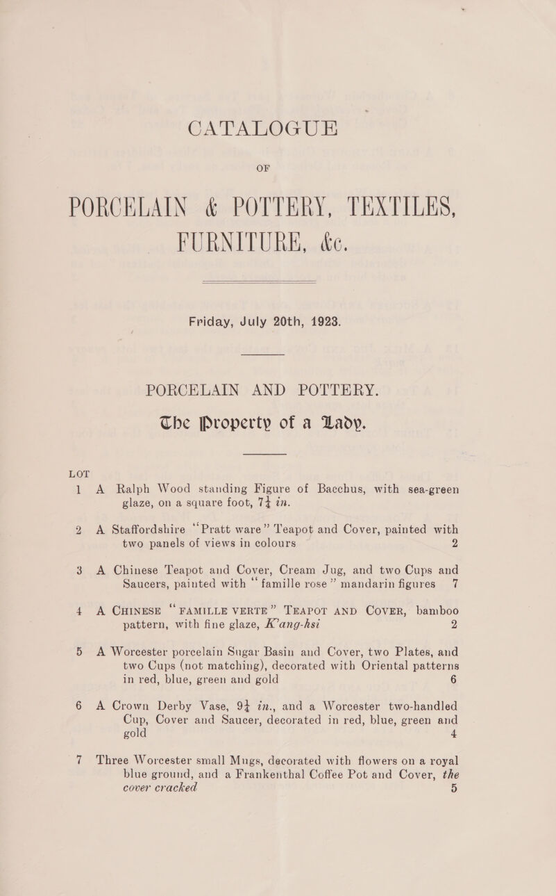 CATALOGUE OF LOT 1 bo FURNITURE, &amp;.   Friday, July 20th, 1923. PORCELAIN AND POTTERY. The Property of a Lady. A Ralph Wood standing Figure of Bacchus, with sea-green glaze, on a square foot, 74 in. A Staffordshire ‘Pratt ware” Teapot and Cover, painted with two panels of views in colours 2 A Chinese Teapot and Cover, Cream Jug, and two Cups and Saucers, painted with “famille rose” mandarin figures 7 A CHINESE “ FAMILLE VERTE” TEAPOT AND COVER, bamboo pattern, with fine glaze, K’ang-hsi 2 A Worcester porcelain Sugar Basin and Cover, two Plates, and two Cups (not matching), decorated with Oriental patterns in red, blue, green and gold 6 A Crown Derby Vase, 94 zm., and a Worcester two-handled Cup, Cover and Saucer, decorated in red, blue, green and gold 4 Three Worcester small Mugs, decorated with flowers on a royal blue ground, and a Frankenthal Coffee Pot and Cover, the