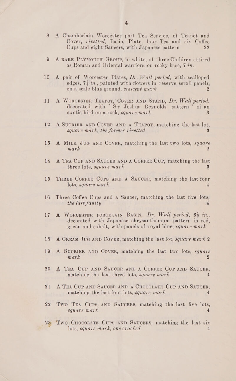 ee) 10 ie 12 13 14 15 16 17 18 168) 20 21 22 4 A Chamberlain Worcester part Tea Service, of Teapot and Cover, rivetted, Basin, Plate, four Tea and six Coffee Cups and eight Saucers, with Japanese pattern 22 A RARE PLYMOUTH GROUP, in white, of three Children attired as Roman and Oriental warriors, on rocky base, 7 77. A pair of Worcester Plates, Dr. Wall period, with scalloped edges, 77mn., painted with flowers in reserve scroll panels, on a scale blue ground, crescent mark 2, A WoRCESTER TEAPOT, CoVER AND STAND, Dr. Wall period, ° 6 . decorated with “Sir Joshua Reynolds’ pattern” of an exotic bird on a rock, square mark 3 A SUCRIER AND COVER AND A TEAPOY, matching the last lot, square mark, the former rivetted 3 A MILK JuG AND Cover, matching the last two lots, square mark 9 A Tra Cup AND SAUCER AND A COFFEE CUP, matching the last three lots, sguare mark 3 THREE COFFEE CUPS AND A SAUCER, matching the last four lots, sguare mark 4 Three Coffee Cups and a Saucer, matching the last five lots, the last faulty 4 A WORCESTER PORCELAIN Basin, Dr. Wall period, 64 in., decorated with Japanese chrysanthemum pattern in red, green and cobalt, with panels of royal blue, square mark A CREAM JUG AND Cover, matching the last lot, square mark 2 A SUCRIER AND COVER, matching the last two lots, square mark 2 A TEA Cup AND SAUCER AND A COFFEE CUP AND SAUCER, matching the last three lots, square mark 4 A TEA CUP AND SAUCER AND A CHOCOLATE CUP AND SAUOER, matching the last four lots, sgware mark 4 Two Tra Cups AND SAUCERS, matching the last five lots, square mark 4 Two CHocoLaTe Cups AND SAUCERS, matching the last six