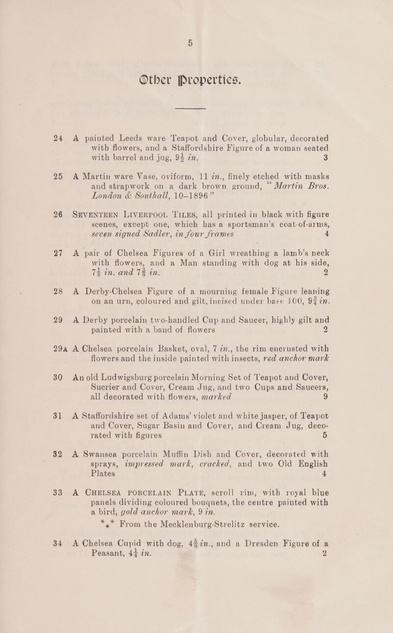 Other Propertics. 24 A painted Leeds ware Teapot and Cover, globular, decorated with flowers, and a Staffordshire Figure of a woman seated with barrel and jug, 94 7n. 3 25 A Martin ware Vase, oviform, 11 7n., finely etched with masks and strapwork on a dark brown ground, “ Martin Bros. London &amp; Southall, 10-1896” 26 SEVENTEEN LIVERPOOL TILES, all printed in black with figure scenes, except one, which has a sportsman’s coat-of-arms, seven signed Sadler, in four frames 4 27 <A pair of Chelsea Figures of a Girl wreathing a lamb’s neck with flowers, and a Man standing with dog at his side, 74 in. and 7% in. 2 28 A Derby-Chelsea Figure of a mourning female Figure leaning on an urn, coloured and gilt, incised under base 100, 9% ¢n. 29 A Derby porcelain two-handled Cup and Saucer, highly gilt and painted with a band of flowers 2 29a A Chelsea porcelain Basket, oval, 7 ¢7., the rim encrusted with flowers and the inside painted with insects, red anchor mark 30 Anold Ludwigsburg porcelain Morning Set of Teapot and Cover, Sucrier and Cover, Cream Jug, and two Cups and Saucers, all decorated with flowers, marked 9 31 <A Staffordshire set of Adams’ violet and white jasper, of Teapot and Cover, Sugar Basin and Cover, and Cream Jug, deco- rated with figures 5 32 A Swansea porcelain Muffin Dish and Cover, decorated with sprays, zmpressed mark, cracked, and two Old English Plates 4 33 A CHELSEA PORCELAIN PLATE, scroll] rim, with royal blue panels dividing coloured bouquets, the centre painted with a bird, gold anchor mark, 9 in. *,* From the Mecklenburg-Strelitz service. 34 <A Chelsea Cupid with dog, 427in., and a Dresden Figure of a Peasant, 4+ in. )