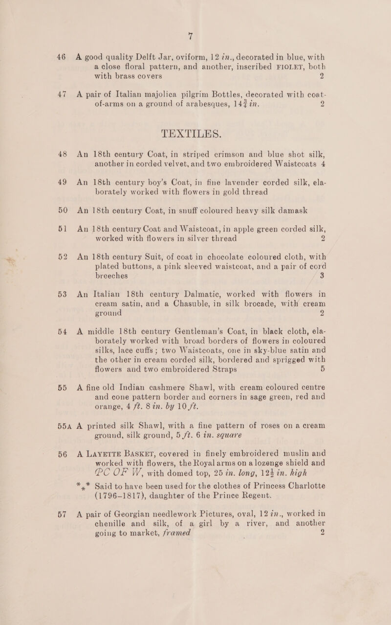 46 47 48 49 53 54 59 DOA 56 57 a A good quality Delft Jar, oviform, 12 7n., decorated in blue, with a Close floral pattern, and another, inscribed FIOLET, both with brass covers 2 A pair of Italian majolica pilgrim Bottles, decorated with coat- of-arms on a ground of arabesques, 14 #77. 2 TEXTILES. An 18th century Coat, in striped crimson and blue shot silk, another in corded velvet, and two embroidered Waistcoats 4 An 18th century boy’s Coat, in fine lavender corded silk, ela- borately worked with flowers in gold thread An 18th century Coat, in snuff coloured heavy silk damask An 18th century Coat and Waistcoat, in apple green corded silk, worked with flowers in silver thread 2 An 18th century Suit, of coat in chocolate coloured cloth, with plated buttons, a pink sleeved waistcoat, and a pair of cord breeches 3 An Italian 18th century Dalmatic, worked with flowers in cream satin, and a Chasuble, in silk brocade, with cream ground 2 A middle 18th century Gentleman’s Coat, in black cloth, ela- borately worked with broad borders of flowers in coloured silks, lace cuffs; two Waistcoats, one in sky-blue satin and the other in cream corded silk, bordered and sprigged with flowers and two embroidered Straps 5 A fine old Indian cashmere Shawl, with cream coloured centre and cone pattern border and corners in sage green, red and orange, 4 ft. 8an. by 10 ft. A printed silk Shawl, with a fine pattern of roses on a cream ground, silk ground, 5 /t. 6 in. square A LAYETTE BASKET, covered in finely embroidered muslin and worked with flowers, the Royal arms on a lozenge shield and (PC OF W, with domed top, 25 in. long, 124 in. high *,* Said to have been used for the clothes of Princess Charlotte (1796-1817), daughter of the Prince Regeut. A pair of Georgian needlework Pictures, oval, 12 7¢2., worked in chenille and silk, of a girl by a river, and another going to market, framed ; 2