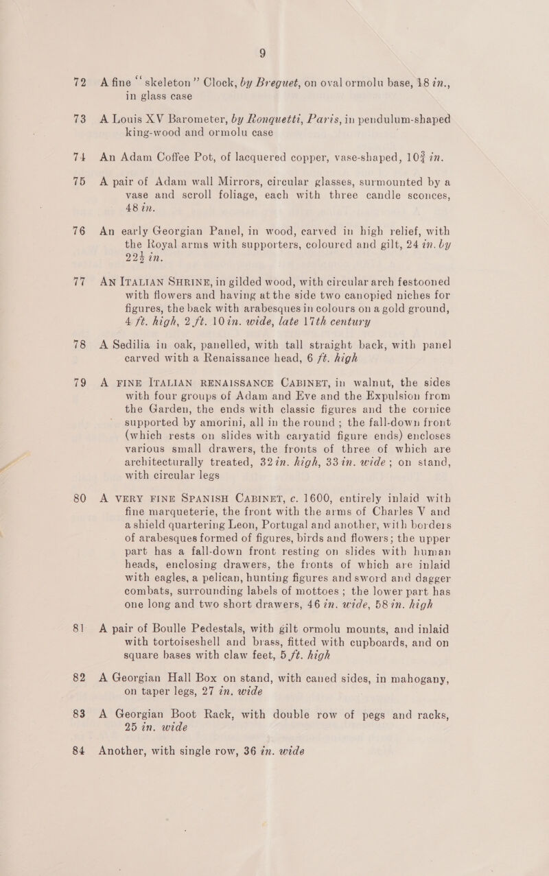 72 73 74 75 76 77 78 79 80 82 83 84 9 A fine “‘ skeleton” Clock, by Breguet, on oval ormolu base, 18 in., in glass case A Louis XV Barometer, by Ronquetti, Paris, in pendulum-shaped king-wood and ormolu case ; An Adam Coffee Pot, of lacquered copper, vase-shaped, 102 zn. A pair of Adam wall Mirrors, circular glasses, surmounted by a vase and scroll foliage, each with three candle sconces, 48 in. An early Georgian Panel, in wood, carved in high relief, with the Royal arms with supporters, coloured and gilt, 24 2n. by 22% in. AN ITALIAN SHRINE, in gilded wood, with circular arch festooned with flowers and having at the side two canopied niches for figures, the back with arabesques in colours on a gold ground, 4 ft. high, 2 ft. 1\0in. wide, late 17th century A Sedilia in oak, panelled, with tall straight back, with panel carved with a Renaissance head, 6 /¢. high A FINE ITALIAN RENAISSANCE CABINET, in walnut, the sides with four groups of Adam and Eve and the Expulsion from the Garden, the ends with classic figures and the cornice supported by amorini, all in the round ; the fall-down front (which rests on slides with caryatid figure ends) encloses various small drawers, the fronts of three of which are architecturally treated, 327in. high, 33in. wide; on stand, with circular legs A VERY FINE SPANISH CABINET, c. 1600, entirely inlaid with fine marqueterie, the front with the arms of Charles V and a shield quartering Leon, Portugal and another, with borders of arabesques formed of figures, birds and flowers; the upper part has a fall-down front resting on slides with human heads, enclosing drawers, the fronts of which are inlaid with eagles, a pelican, hunting figures and sword and dagger combats, surrounding labels of mottoes ; the lower part has one long and two short drawers, 467n. wide, 587n. high A pair of Boulle Pedestals, with gilt ormolu mounts, and inlaid with tortoiseshell and brass, fitted with cupboards, and on square bases with claw feet, 5 ft. high A Georgian Hall Box on stand, with caned sides, in mahogany, on taper legs, 27 zn. wide : A Georgian Boot Rack, with double row of pegs and racks, 25 in. wide Another, with single row, 36 in. wide