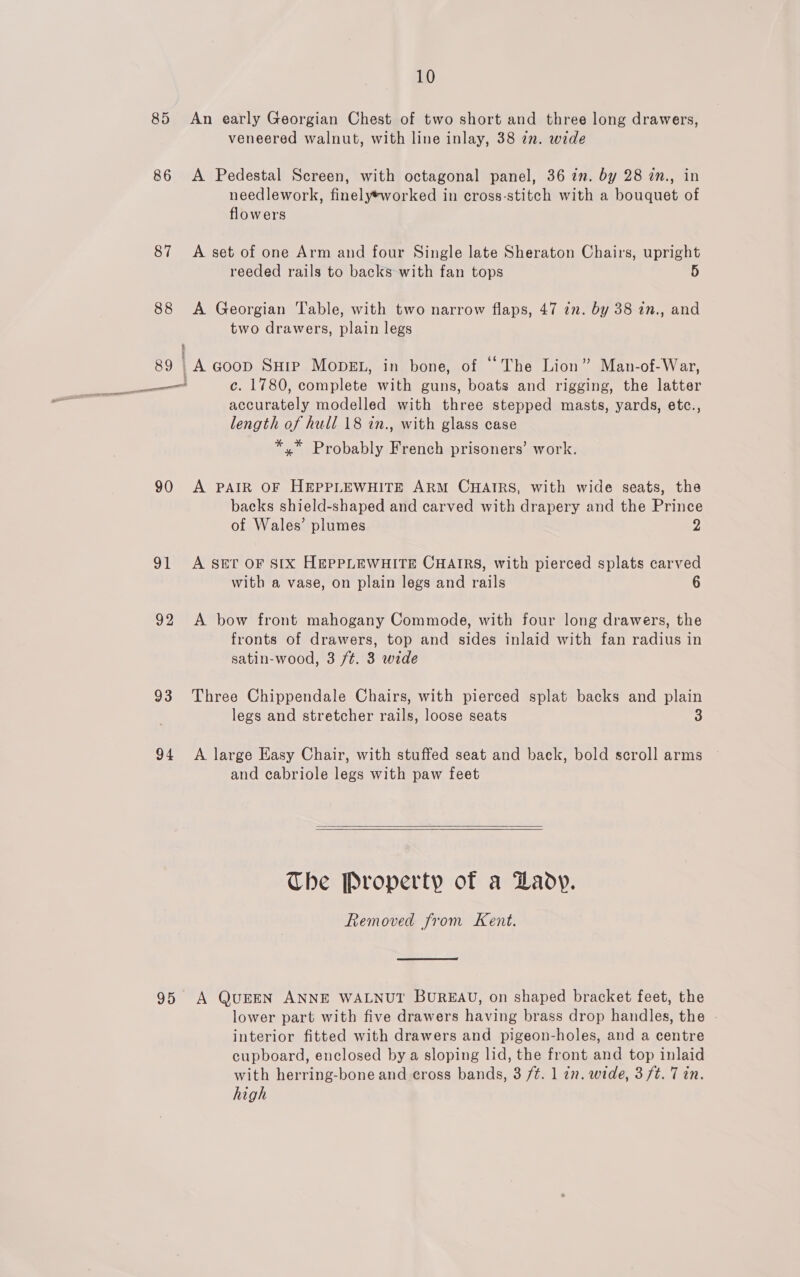 85 An early Georgian Chest of two short and three long drawers, veneered walnut, with line inlay, 38 in. wide 86 A Pedestal Screen, with octagonal panel, 36 in. by 28 in., in needlework, finely*worked in cross-stitch with a bouquet of flowers 87 &lt;A set of one Arm and four Single late Sheraton Chairs, upright reeded rails to backs with fan tops 5 88 A Georgian Table, with two narrow flaps, 47 zn. by 38 in., and two drawers, plain legs 4 89 lA Goop SHip Mopgt, in bone, of “The Lion” Man-of-War, accurately modelled with three stepped masts, yards, etc., length of hull 18 in., with glass case *,* Probably French prisoners’ work. 90 A PAIR OF HEPPLEWHITE ARM CHAIRS, with wide seats, the backs shield-shaped and carved with drapery and the Prince of Wales’ plumes 2 91 A SET OF SIX HEPPLEWHITE CHAIRS, with pierced splats carved with a vase, on plain legs and rails 6 92 A bow front mahogany Commode, with four long drawers, the fronts of drawers, top and sides inlaid with fan radius in satin-wood, 3 /¢. 3 wide 93 Three Chippendale Chairs, with pierced splat backs and plain legs and stretcher rails, loose seats 3 94 A large Easy Chair, with stuffed seat and back, bold scroll arms and cabriole legs with paw feet   The Property of a Lady. Removed from Kent. 95 A QUEEN ANNE WALNUT BUREAU, on shaped bracket feet, the lower part with five drawers having brass drop handles, the interior fitted with drawers and pigeon-holes, and a centre cupboard, enclosed by a sloping lid, the front and top inlaid with herring-bone and cross bands, 3 ft. 1 zn. wide, 3 ft. 7 in. high