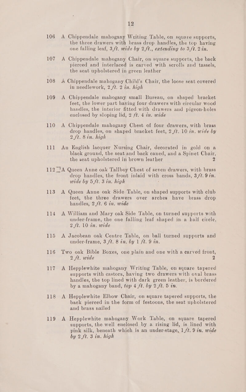 106 107 108 109 110 11] 113 114 115 116 117 118 119 12 A Chippendale mahogany Writing Table, on square supports, the three drawers with brass drop handles, the top having one falling leaf, 3/4. wide by 2.ft., eatending to 3/t. 2 in. A Chippendale mahogany Chair, on square supports, the back pierced and interlaced is carved with scrolls and tassels, the seat upholstered in green leather A Chippendale mahogany Child’s Chair, the loose seat covered in needlework, 2./¢. 2 in. high A Chippendale mahogany small Bureau, on shaped bracket feet, the lower part having four drawers with circular wood handles, the interior fitted with drawers and pigeon-holes enclosed by sloping lid, 2 /¢. 4 72. wide A Chippendale mahogany Chest of four drawers, with brass drop handles, on shaped bracket feet, 2./¢. 10 an. wide by 2 ft. 8in. high An English lacquer Nursing Chair, decorated in gold on a black ground, the seat and back caned, and a Spinet Chair, the seat upholstered in brown leather 2 drop handles, the front inlaid ss cross bands, 3/¢. 9 in. wide by 5 ft. 3 in. high A Queen Anne oak Side Table, on shaped supports with club feet, the three drawers over arches have brass drop handles, 2./¢. 6 in. wide A William and Mary oak Side ‘lable, on turned supports with under-frame, the one falling lene shaped in a half cirele, Vitis Own: wide A Jacobean oak Centre Table, on ball turned supports and under-frame, 3 /t. 8 in. by 1 ft. 9 an. Two oak Bible Boxes, one plain and one with a carved front, 2 ft. wide Z A Hepplewhite mahogany Writing Table, on square tapered supports with castors, having two drawers with oval brass handles, the top lined with dark green leather, is bordered by a mahogany band, top 4 ft. by 2 ft. 5 in. A Hepplewhite Elbow Chair, on square tapered supports, the back pierced in the form of festoons, the seat upholstered and brass nailed A Hepplewhite mahogany Work Table, on square tapered supports, the well enclosed by a rising lid, is lined with pink silk, beneath which is an under-stage, 1/¢. 9 in. wide