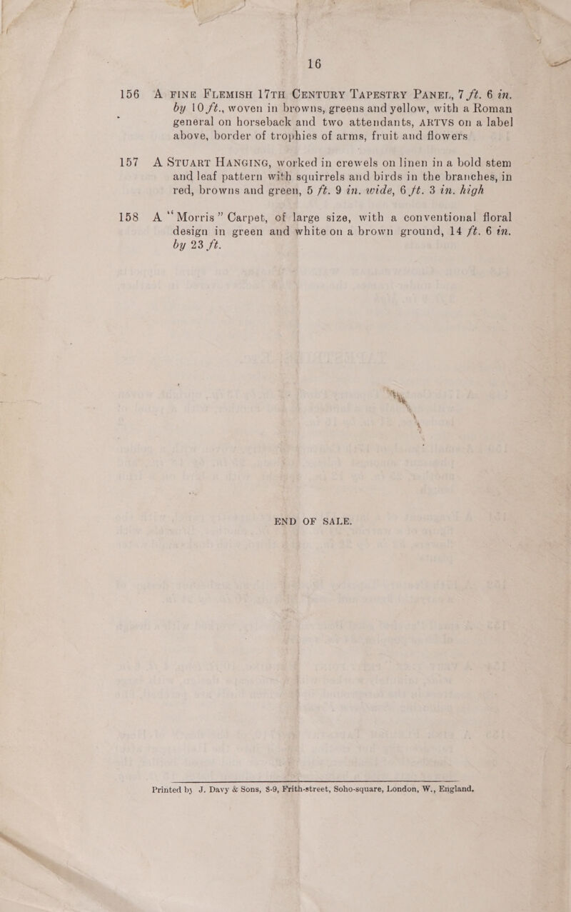 156 A FING FLEMISH 17TH CENTURY TAPESTRY PANEL, 7 /¢. 6 in. by 10 /¢., woven in browns, greens and yellow, with a Roman general on horseback and two attendants, ARTVS on a label above, border of trophies of arms, fruit and flowers 157 A SruartT HANGING, worked in crewels on linen in a bold stem and leaf pattern with squirrels and birds in the branches, in red, browns and green, 5 ft. 9 in. wide, 6 ft. 3 in. high 158 A‘ Morris” Carpet, of large size, with a conventional floral design in green and white on a brown ground, 14 /¢. 6 1. by 23 ft. Ne Pie al END OF SALE. Printed by J. Davy &amp; Sons, 8-9, Frith-street, Soho-square, London, W., England,