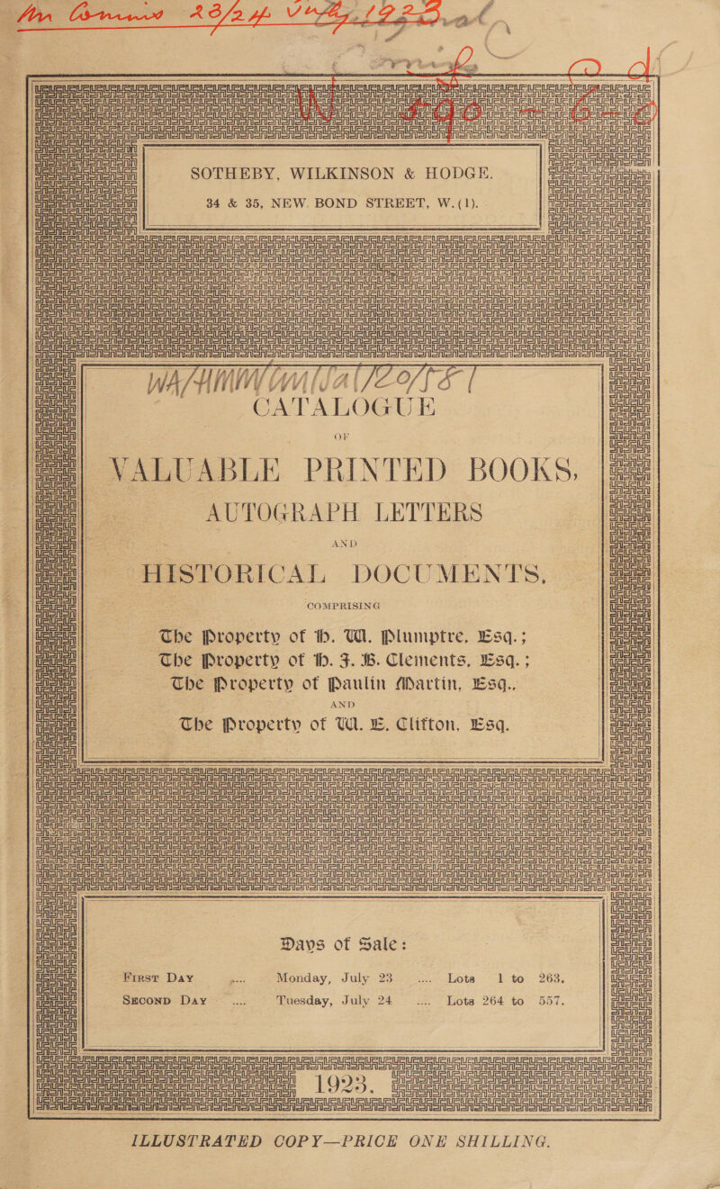      Tn nee ea ee ep ee ee eee ae ae | San er een Sree oa on Soon SAS oorSnon Fongnee 22 oe Une eee     meee: | | kee SR CASASASASASA | SOTHEBY, WILKINSON &amp; HODGE. | ees Sor SAA | CASH MoSnSnn | (eA SAA SA SRSA oRSnD | 34 &amp; 35, NEW. BOND STREET, W. (1). | eee el ene Cee ere aS eS aN or PS TPS TS TS rg Se == =r DR AS Sr on oon oN SATS Tonner ao oA oO on oT ON Noo TOT on OMe oMoonon oot Cee ror er tre corral GAS RSA Son on one sono ono ono one lao S nan ooo ooo oe en eon non CREA SSNS on ooo on ooo on Soon aeono nono on ooo Te ononten soto anor eee eer er on Snare Sra son Sn eno on oon Sn coon onen ooo one ooo en omen ono CRSA SA Sn an sone on ooo oon sono ono oon Snon sooo ooo oe aon ON a icy     a ae Ine? - ee = dg) 6 v7i, il lV / if Affi f Wh At fe ie} /t? 3) | tata | epi : : | itn | : CATALOGUE ae! | OF | | Uae  = on | a VALUABLE PRINTED BOOKS, U5 i anh ar ore UU UR UR UU UU URE A OO   —[ = = : De ea eae         | | AUTOGRAPH LETTERS cae | AND 1 al HISTORICAL DOCUMENTS, | a alee | ‘COMPRISING el a o | Saba The Property of th. UW. Plumptre, Esq. ; Ue aia | The Property ot th. F. B. Clements, sq. ; e i) uF eit | The Property ot pay Martin, 13q., uw | Sata The Property of WE 5, Clifton, Esq. Enea} a |  | ta | ar ee oe eee ee Ce oAanonan            SiS ed || |e ae | Days of Sale: ; a ene | Wirst Day a Monday, July 23 iis dots 1 to. 263. ead | ene! | SECOND Day .. — Tuesday, July 24 vss Lots 264 to 557. | men! | Cee a Us US UR URL UR Ue ue eR Ue eu Ut UR eet UURUe tee URL muRURLRuUSURURURLRUR EGU ue ge ee FS Sgn Sr ae een Sr Pe 1925. Gi iRe eau ota ane cu uaa  Sian ballet allele teller iafietie defi ionietisiefierioniensiaficnienenenienisrienleneiers a ILLUSTRATED COPY—PRICE ONE SHILLING.