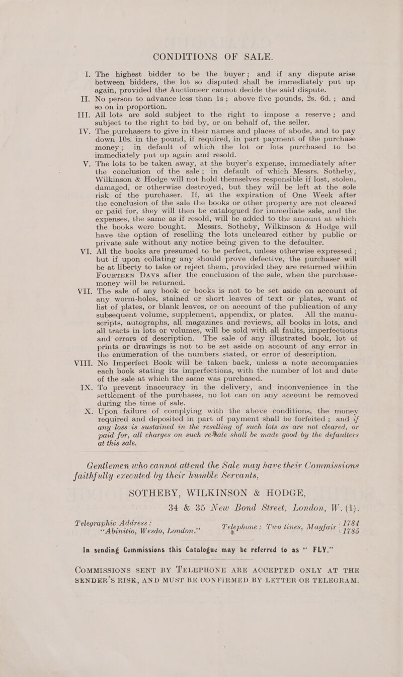CONDITIONS OF SALE. I. The highest bidder to be the buyer; and if any dispute arise between bidders, the lot so disputed shall be immediately put up again, provided the Auctioneer cannot decide the said dispute. II. No person to advance less than 1s; above five pounds, 2s. 6d.; and so on in proportion. IIT. All lots are sold subject to the right to impose a reserve; and subject to the right to bid by, or on behalf of, the seller. IV. The purchasers to give in their names and places of abode, and to pay down 10s. in the pound, if required, in part payment of the purchase money; in default of which the lot or lots purchased to be immediately put up again and resold. V. The lots to be taken away, at the buyer’s expense, immediately after the conclusion of the sale; in default of which Messrs. Sotheby, Wilkinson &amp; Hodge will not hold themselves responsible if lost, stolen, damaged, or otherwise destroyed, but they will be left at the sole risk of the purchaser. If, at the expiration of One Week after the conclusion of the sale the books or other property are not cleared or paid for, they will then be catalogued for immediate sale, and the expenses, the same as if resold, will be added to the amount at which the books were bought. Messrs. Sotheby, Wilkinson &amp; Hodge will have the option of reselling the lots uncleared either by public or private sale without any notice being given to the defaulter. VI. All the books are presumed to be perfect, unless otherwise expressed ; but if upon collating any should prove defective, the purchaser will be at liberty to take or reject them, provided they are returned within FourtTEEN Days after the conclusion of the sale, when the purchase- money will be returned. VII. The sale of any book or books is not to be set aside on account of any worm-holes, stained or short leaves of text or plates, want of list of plates, or blank leaves, or on account of the publication of any subsequent volume, supplement, appendix, or plates. All the manu- scripts, autographs, all magazines and reviews, all books in lots, and all tracts in lots or volumes, will be sold with all faults, imperfections and errors of description. The sale of any illustrated book, lot of prints or drawings is not to be set aside on account of any error in the enumeration of the numbers stated, or error of description. VIII. No Imperfect Book will be taken back, unless a note accompanies each book stating its imperfections, with the number of lot and date of the sale at which the same was purchased. IX. To prevent inaccuracy in the delivery, and inconvenience in the settlement of the purchases, no lot can on any account be removed during the time of sale. X. Upon failure of complying with the above conditions, the money required and deposited in part of payment shall be forfeited ; and if any loss is sustained in the reselling of such lots as are not cleared, or paid for, all charges on such reSale shall be made good by the defaulters at this sale. Gentlemen who cannot attend the Sale may have their Commissions faithfully executed by their humble Servants, SOTHEBY, WILKINSON &amp; HODGE, 34 &amp; 35 New Bond Street, London, W. (1). Telegraphic Address : Sze P ; - (Le OS eabiniio Aleados Dondon © Telephone . Two tines, Mayfair (1785 In sending Commissions this Catalogue may be referred to as ‘ FLY.” COMMISSIONS SENT BY ‘'ELEPHONE ARE ACCEPTED ONLY AT THE SENDER’S RISK, AND MUST BE CONFIRMED BY LETTER OR TELEGRAM,