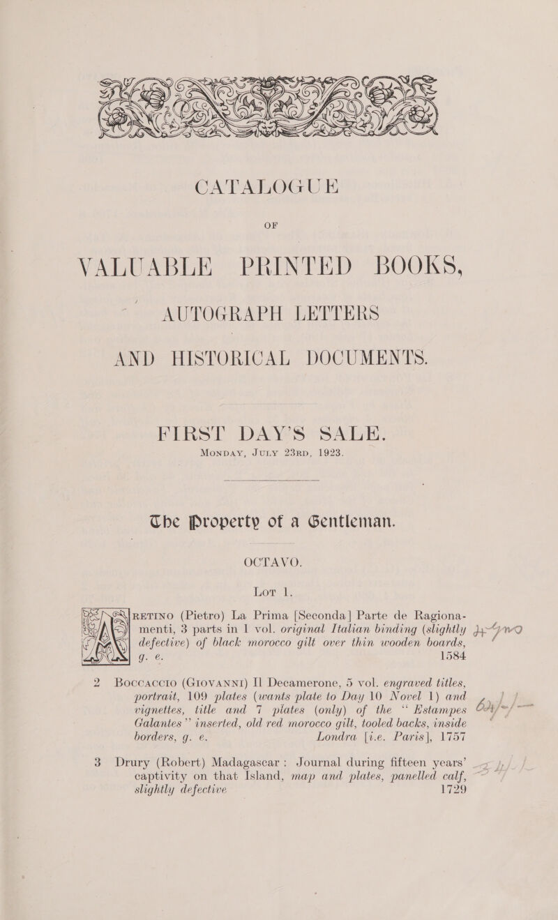  VALUABLE PRINTED BOOKS, AUTOGRAPH LETTERS AND HISTORICAL DOCUMENTS. FIRST DAY'S SALE. Monpbay, JULY 23RD, 1923.  Tbe NO RCHEY: of a Gentleman. OCTAVO. Lot l. RETINO (Pietro) La Prima [Seconda] Parte de Ragiona- menti, 3 parts in | vol. original Italian binding (slightly WY wy defective) ) of black morocco gilt over thin wooden boards, Gee: 1584  2 Boccaccio (Giovannt) [Il Decamerone, 5 vol. engraved titles, vignettes, title and 7 piates (only) of the “‘ Hstampes Galantes’’ inserted, old red morocco gilt, tooled backs, inside ly flay borders, g. @. Londra |v.e. Paris), 17137 captivity on that Island, map and plates, panelled calf, slightly defective 1729 DD