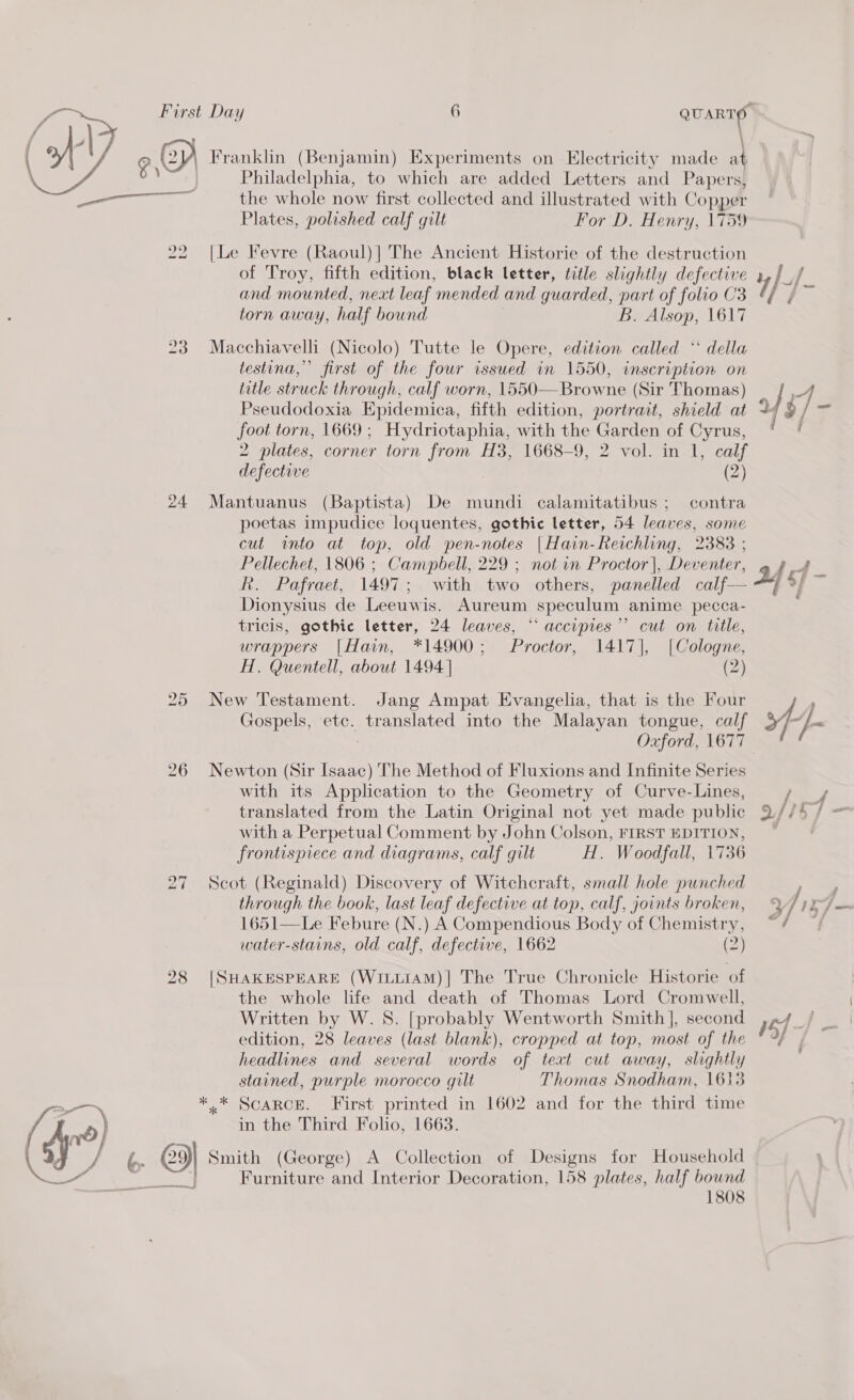  a | Oy Franklin (Benjamin) Experiments on Electricity made a } Philadelphia, to which are added Letters and Papers, a aa the whole now first collected and illustrated with Copper Plates, polished calf gilt For D. Henry, 1759 22 [Le Fevre (Raoul)| The Ancient Historie of the destruction of Troy, fifth edition, black letter, title slightly defective and mounted, neat leaf mended and guarded, part of folio C3 torn away, half bound B. Alsop, 1617 23 Macchiavelli (Nicolo) Tutte le Opere, edition called “‘ della testina,” first of the four issued in 1550, inscription on title struck through, calf worn, 1550— Browne (Sir Thomas) Pseudodoxia Epidemica, fifth edition, portrait, shield at foot torn, 1669; Hydriotaphia, with the Garden of Cyrus, 2 plates, corner torn from H3, 1668-9, 2 vol. in 1, calf defective (2) 24 Mantuanus (Baptista) De mundi calamitatibus ; contra poetas impudice loquentes, gothic letter, 54 leaves, some cut into at top, old pen-notes |Hain-Reichling, 2383 ; Pellechet, 1806 ; Campbell, 229 ; not in Proctor |, Deventer, R. Pafraet, 1497; with two others, panelled calf — Dionysius de Leeuwis. Aureum speculum anime pecca- tricis, gothic letter, 24 leaves, “ accipies”’ cut on title, wrappers |Hain, *14900; Proctor, 1417], [Cologne, AL. Quentell, about 1494 | (2) 25 New Testament. Jang Ampat Evangelia, that is the Four Gospels, etc. translated into the Malayan tongue, calf 26 Newton (Sir Isaac) The Method of Fluxions and Infinite Series with its Application to the Geometry of Curve-Lines, translated from the Latin Original not yet made public with a Perpetual Comment by John Colson, FIRST EDITION, frontispiece and diagrams, calf gilt H. Woodfall, 1736 27 Scot (Reginald) Discovery of Witchcraft, small hole punched through the book, last leaf defective at top, calf, joints broken, 1651—Le Febure (N.) A Compendious Body of Chemistry, 28 |SHAKESPEARE (WILLIAM)| The True Chronicle Historie of the whole life and death of Thomas Lord Cromwell, Written by W.S. [probably Wentworth Smith ], second edition, 28 leaves (last blank), cropped at top, most of the headlines and several words of text cut away, slightly stained, purple morocco gilt Thomas Snodham, 1613 *.* Scarce. First printed in 1602 and for the third time in the Third Folio, 1663. &gt; O Smith (George) A Collection of Designs for Household Furniture and Interior Decoration, 158 plates, half bownd 1808  of §/-