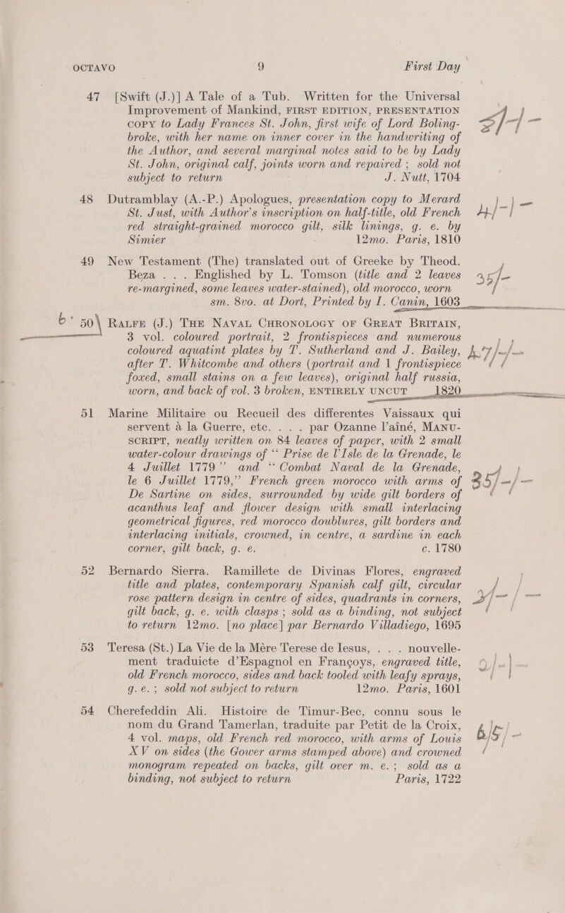 47 [Swift (J.)] A Tale of a Tub. ‘Written for the Universal Improvement of Mankind, FIRST EDITION, PRESENTATION AA] copy to Lady Frances St. John, first wife of Lord Boling- &lt;2 7 at dea broke, with her name on inner cover in the handwriting of the Author, and several marginal notes said to be by Lady St. John, original calf, joints worn and repaired ; sold not subject to return J. Nutt, 1704 48 Dutramblay (A.-P.) Apologues, presentation copy to Merard | } Pe St. Just, with Author's inscription on half-title, old French an red straight-grained morocco gilt, silk linings, g. e. by Soumier . 12mo. Paris, 1810 49 New Testament (The) translated out of Greeke by Theod. Beza . . . Englished by L. Tomson (title and 2 leaves 4 E ae re-margined, some leaves water-stained), old morocco, worn sm. 8vo. at Dort, Printed by TI. Canin, 1603 ee ae ONE eA AR Nene nn enter tniS oL 6: 50 \ Rare (J.) THE Naval CHRONOLOGY OF GREAT BRITAIN, as 3 vol. coloured portrait, 2 frontispieces and numerous coloured aquatint plates by T. Sutherland and J. Batley, fF /ou/— after T. Whitcombe and others (portrait and 1 frontispiece © ‘/ / foxed, small stains on a few leaves), original half russia, worn, and back of vol. 3 broken, ENTIRELY UNCUT 1820. a Steamed idecaoni eqesewe 51 Marine Militaire ou Recueil des differentes Vaissaux qui -servent 4 la Guerre, etc. . . . par Ozanne l’ainé, Manv- SCRIPT, neatly written on 84 leaves of paper, with 2 small water-colour drawings ie: Prise de V'Isle de la Grenade, le 4 Juillet 1779’ and ** Combat Naval de la Grenade, le 6 Juillet 1779,” French green morocco with arms of 357 - — | me De Sartine on sides, surrounded by wide gilt borders of acanthus leaf and flower design with small interlacing geometrical figures, red morocco doublures, gilt borders and interlacing initials, crowned, in centre, a sardine in each corner, gilt. back, g. e. c. 1780  52 Bernardo Sierra. Ramillete de Divinas Flores, engraved title and plates, contemporary Spanish calf gilt, circular — / , rose pattern design in centre of sides, quadrants in corners, X/ 7 | ~~ gilt back, g. e. with clasps ; sold as a binding, not subject ( to return 12mo. [no place] par Bernardo Villadiego, 1695 53 ‘Teresa (St.) La Vie de la Mére Terese de Iesus, . . . nouvelle- 3 ment traduicte d’Espagnol en Frangoys,. engraved title, © |, | old French morocco, sides and back tooled with leafy sprays, | g.e.; sold not subject to return 12mo. Paris, 1601 54 Cherefeddin Ali. Histoire de Timur-Bec, connu sous le nom du Grand Tamerlan, traduite par Petit de la Croix, b pm | 4 vol. maps, old French red morocco, with arms of Louis g ; XV on sides (the Gower arms stamped above) and crowned monogram repeated on backs, gilt over m. e.; sold as a binding, not subject to return Paris, 1722