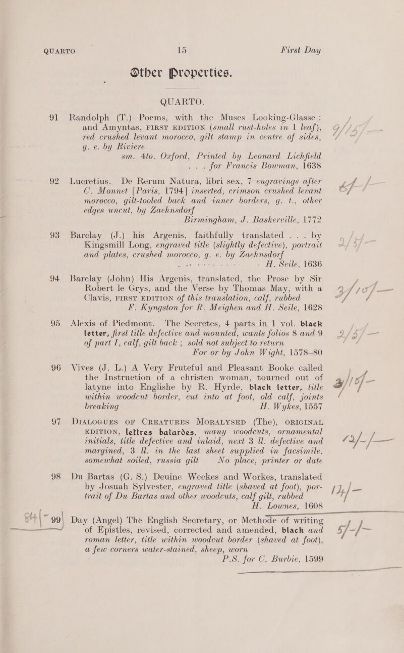 Other Properties. QUARTO. 91 Randolph (T.) Poems, with the Muses Looking-Glasse : and Amyntas, FIRST EDITION (small rust-holes in 1 leaf), @ red crushed levant morocco, gilt stamp in centre of sides, * g. e. by Riviere sm. 4to. Oxford, Printed by Leonard Lichfield ... for Francis Bowman, 1638 92 Lucretius. De Rerum Natura, libri sex, 7 engravings after le A C. Monnet | Paris, 1794] inserted, crimson crushed levant of morocco, gilt-tooled back and inner borders, g. t., other edges uncut, by Zaehnsdorf Birmingham, J. Baskerville, 1772 93 Barclay (J.) his Argenis, faithfully translated ... by Kingsmill Long, engraved title (slightly defective), portrait and plates, crushed morocco, g. e. by Zaehnsdorf So Miser geen - H. Seile, 1636 94 Barclay (John) His Argenis, translated, the Prose by Sir y ; Robert le Grys, and the Verse by Thomas May, with a 24/0 f Clavis, FIRST EDITION of this translation, calf, rubbed “att / F. Kyngston for Rk. Meighen and H. Seile, 1628 95 Alexis of Piedmont. The Secretes, 4 parts in 1 vol. black letter, first title defective and mounted, wants folios 8and9 4 4/— of part I, calf, gilt back ; sold not subject to return For or by John Wight, 1578-80 96 Vives (J. L.) A Very Fruteful and Pleasant Booke called the Instruction of a christen woman, tourned out of Jan 7— latyne into Englishe by R. Hyrde, black letter, title efi wee within woodcut border, cut into at foot, old calf, joints breaking H. Wykes, 1557 97 DIALOGUES OF CREATURES MoRALYSED (The), ORIGINAL EDITION, lettres batardes, many woodcuts, ornamental y; initials, title defective and inlaid, next 3 Ul. defective and 7 2/- }— margined, 3 Il. in the last sheet supplied in facsimile, somewhat soiled, russia gilt No place, printer or date 98 Du Bartas (G. 8.) Deuine Weekes and Workes, translated by Josuah Sylvester, engraved title (shaved at foot), por- Fd, fae tract of Du Bartas and other woodcuts, calf gilt, rubbed t/ H. Lownes, 1608 roman letter, title within woodcut border (shaved at foot), a few corners water-stained, sheep, worn PS. for C. Burbte, 1599 aca SSAA ESAA TENNENT AA AVILA ENET EN SEEN ES 
