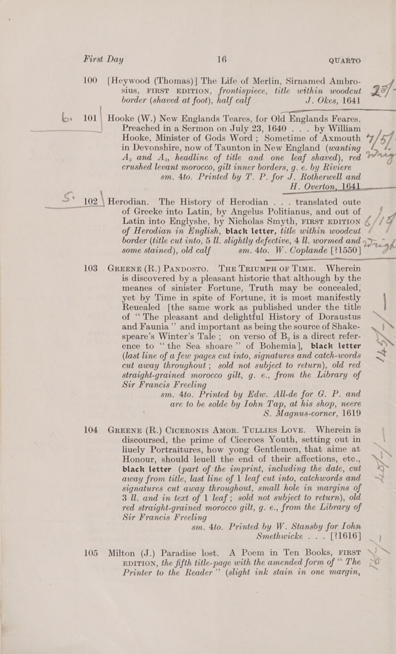 slus, FIRST EDITION, frontispiece, title within woodcut border (shaved at foot), half calf J. Okes, 1641 Preached in a Sermon on July 23, 1640 . . . by William in Devonshire, now of Taunton in New England (wanting _4&amp; A A, and A,, headline of title and one leaf shaved), red * crushed levant morocco, gilt inner borders, g. e. by Riviere sm. 4to. Printed by T. P. for J. Rotherwell and -* 102 \Herodian. The History of Herodian . . . translated oute - of Greeke into Latin, by Angelus Politianus, and out of — / 4 Latin into Englyshe, by Nicholas Smyth, First EDITION ¢ // &amp; of Herodian in English, black letter, title within woodcut ( border (title cut into, 5 Ul. slightly defective, 4 ll. wormed and 4&gt;~ * k some stained), old calf sm. 4to. W. Coplande [%1550 | og  103. GREENE (R.) Panposto. THe TrrumpH oF TIME. Wherein is discovered by a pleasant historie that although by the meanes of sinister Fortune, Truth may be concealed, yet by Time in spite of Fortune, it is most manifestly Revealed [the same work as published under the title of “The pleasant and delightful History of Doraustus and Faunia ”’ and important as being the source of Shake- speare’s Winter’s Tale ; on verso of B, is a direct refer- ence to “the Sea shoare’’ of Bohemia], black letter (last line of a few pages cut into, signatures and catch-words cut away throughout ; sold not subject to return), old red straight-grained morocco gilt, g. e., from the Lnbrary of Sir Francis Freeling sm. 4to. Printed by Edw. All-de for G. P. and are to be solde by Iohn Tap, at his shop, neere S. Magnus-corner, 1619 104 GreEne (R.) CicerRonis Amor. TuLiies Love. Wherein is discoursed, the prime of Ciceroes Youth, setting out in liuely Portraitures, how yong Gentlemen, that aime at Honour, should leuell the end of their affections, etc., black letter (part of the imprint, including the date, cut away from title, last line of 1 leaf cut into, catchwords and signatures cut away throughout, small hole in margins of 3 Ul. and in text of 1 leaf; sold not subject to return), old red straight-grained morocco gilt, g. e., from the Library of Sir Francis Freeling sm. 4to. Printed by W. Stansby for Lohn Smethwicke . . . [%1616] 105 Milton (J.) Paradise lost. A Poem in Ten Books, FIRST EDITION, the fifth title-page with the amended form of “ The Printer to the Reader’ (slight ink stain in one margin,