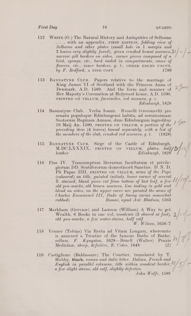 112 113 114 116 117 118 Wuitt (G.) The Natural History and Antiquities of Selborne .., With an appendix, FIRST EDITION, folding view of Selborne and other plates (small hole in 1 margin and narrow gilt borders on sides, corner pieces composed of a bird, sprays, etc., back tooled in compartments, vases of flowers, etc., inner borders, g. t., OTHER EDGES UNCUT, by F. Bedford, A FINE COPY 1789 BANNATYNE CLUB. Papers relative to the marriage of King James VI of Scotland with the Princess Anna of Denmark, A.D. 1589. And the form and manner of Her Majesty’s Coronation at Holyrood house, A.D. 1590, PRINTED ON VELLUM, facsimiles, red morocco, g. ©. KHdinburgh, 1828 Bannatyne Club. Verba loann. Rwvsselli ivreconsvlti pro senatu populoque Edinburgensi habita, ad serenissimam Scotorum Reginam Annam, dum Edinburgum ingreditur 19 Maij An. 1590, PRINTED ON VELLUM, a portion of the preceding rtem (4 leaves) bound separately, with a list of the members of the club, crushed red morocco, g.t. (1828) BANNATYNE CLUB. Siege of the Castle of Edinburgh, leather Hdinburgh, 1828 Pius IV. Transumptum literarum facultatum et privile- giorum DD. Scutiferorum domesticort Sanctiss. D. N. D. Pii Papae IIIJ, priIntED ON VELLUM, arms of the Pope (coloured) on title, painted initials, lower corner of several ll. stained, blank piece cut from bottom of last leaf, a few old pen-marks, old brown morocco, line tooling in gold and blind on sides, on the wpper cover are painted the arms of Jharles Emmanuel III, Duke of Savoy (arms somewhat rubbed) Romae, apud Ant. Bladum, 1563 Markham (Gervase) and Lawson (William) A Way to get Wealth, 6 Books in one vol. woodcuts (3 shaved at foot), old pen-marks, a few water-stains, half calf W. Wilson, 1656-7 Venner (Tobias) Via Recta ad Vitam Longam, whereunto is annexed a Treatise of the famous Baths of Bathe, Medicine, sheep, defective, R. Cotes, 1648 (2) Hobby, black, roman and italic letter, Italian, French and ; a few slight stains, old calf, slightly defective John Wolfe, 1588 -—