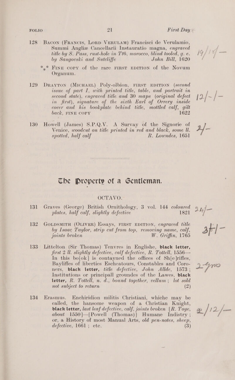 128 Bacon (FRaNcIsS, LoRD VERULAM) Francisci de Verulamio, Summi Angliz Cancellarii Instauratio magna, engraved title by S. Pass, rust-hole in Tt6, morocco, blind tooled, g. e. by Sangouski and Sutcliffe John Bill, 1620 *.* Fine copy of the rare FIRST EDITION of the Novum Organum. 129 Drayton (MicHAkEL) Poly-olbion, FIRST EDITION (second issue of part I, with printed title, table, and portrait um second state), engraved title and 30 maps (original defect in first), signature of the sixth Harl of Orrery inside cover and his bookplate behind title, mottled calf, gilt back, FINE COPY 1622 130 Howell (James) S.P.Q.V. A Survay of the Signorie of Venice, woodcut on title printed in red and black, some UW. spotted, half calf Rk. Lowndes, 1651  The Property of a Gentleman. OCTAY OO; 131 Graves (George) British Ornithology, 3 vol. 144 coloured plates, half calf, slightly defective 1821 132. GoLpsmitTH (OLIVER) Essays, FIRST EDITION, engraved title | by Isaac Taylor, strip cut from top, removing name, calf, joints broken W. Griffin, 1765 133 Littelton (Sir Thomas) Tenvres in Englishe, black letter, first 2 Ul. slightly defective, calf defective, R. Tottell, 1556— In this bojok] is contayned the offices of Shl[e Jriffes, Bayliffes of liberties Escheatours, Constables and Coro- ners, black letter, title defective, John Alide, 1573; Institutions or principall groundes of the Lawes, black letter, AR. Tottell, n. d., bound together, vellum; lot sold not subject to return (2) 134 Erasmus. Enchiridion militis Christiani, whiche may be called, the hansome weapon of a Christian Knight, black letter, last leaf defective, calf, joints broken [R. Toye, about 1550|—[Powell (Thomas)] Humane Indistry ; or, a History of most Manual Arts, old pen-notes, sheep,