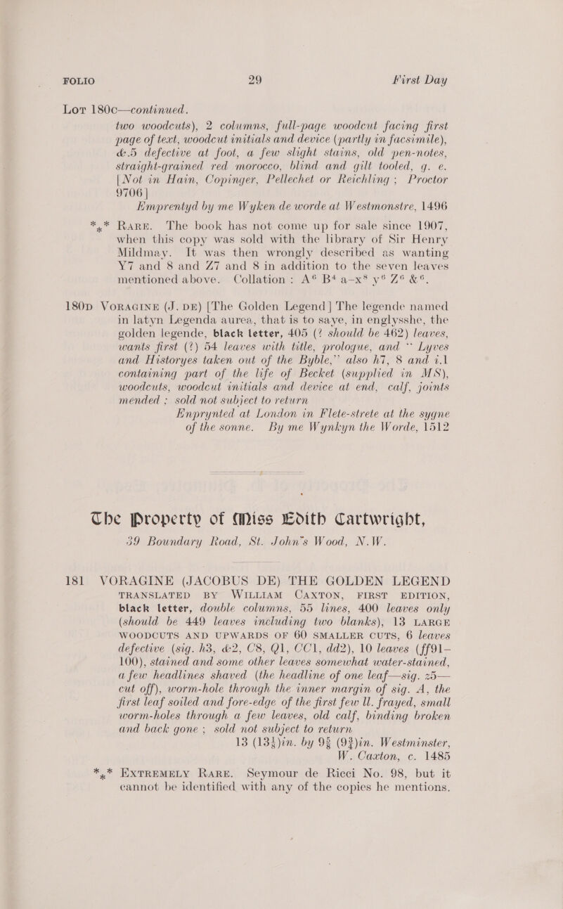 Lor 180c—continued. two woodcuts), 2 columns, full-page woodcut facing first page of text, woodcut initials and device (partly in facsimale), &amp;.5 defective at foot, a few slight stains, old pen-notes, straight-grained red morocco, blind and gilt tooled, g. e. | Not in Hain, Copinger, Pellechet or Reichling ; Proctor 9706 | Emprentyd by me Wyken de worde at Westmonstre, 1496 ** RARE. The book has not come up for sale since 1907, when this copy was sold with the library of Sir Henry Mildmay. It was then wrongly described as wanting Y7 and 8 and Z7 and 8 in addition to the seven leaves mentioned above Collation A® B4 a=x® y® Z° &amp;°®. 180D VoRAGINE (J. DE) [The Golden Legend | The legende named in latyn Legenda aurea, that is to saye, in englysshe, the golden legende, black letter, 405 (? should be 462) leaves, wants first (?) 54 leaves with ttle, prologue, and * Lyves and Historyes taken out of the Byble,” also h7, 8 and 1.1 containing part of the life of Becket (supplied in MS), woodcuts, woodcut initials and device at end, calf, joints mended ; sold not subject to return . Hnprynted at London in Flete-strete at the sygne of the sonne. By me Wynkyn the Worde, 1512 Che Property of Miss LHoith Cartwright, 29 Boundary Road, St. John’s Wood, N.W. 181 VORAGINE (JACOBUS DE) THE GOLDEN LEGEND TRANSLATED BY WILLIAM CAXTON, FIRST EDITION, black letter, double columns, 55 lines, 400 leaves only (should be 449 leaves including two blanks), 13 LARGE WOODCUTS AND UPWARDS OF 60 SMALLER CUTS, 6 leaves defective (sig. h3, &amp;2, C8, G1, CC1, dd2), 10 leaves (ff91- 100), stained and some other leaves somewhat water-stained, afew headlines shaved (the headline of one leaf—sig. z5— cut off), worm-hole through the inner margin of sig. A, the jirst leaf soiled and fore-edge of the first few ll. frayed, small worm-holes through a few leaves, old calf, binding broken and back gone ; sold not subject to return 13 (13$)in. by 93 (93)in. Westminster, W. Caxton, c. 1485 *.* EXTREMELY RARE. Seymour de Ricci No. 98, but it cannot be identified with any of the copies he mentions,