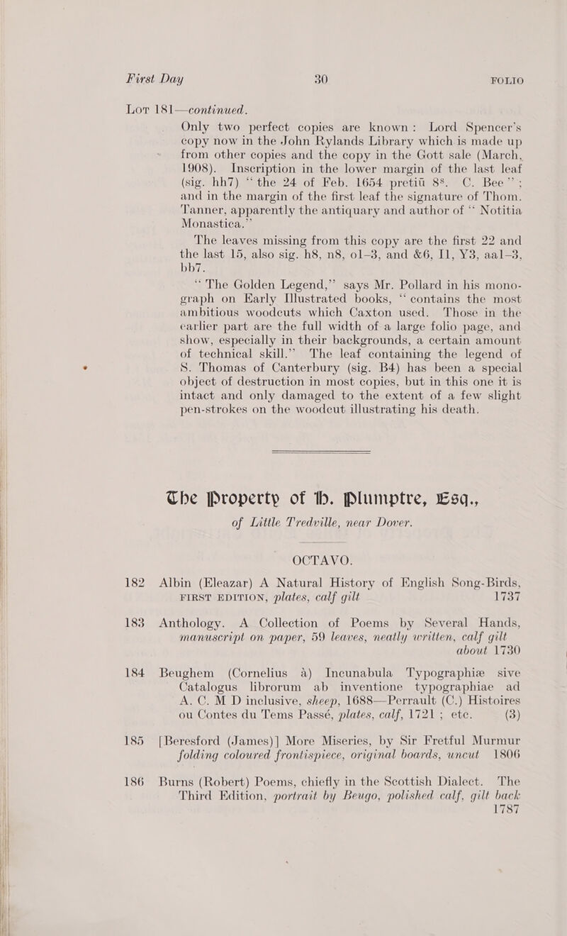  Only two perfect copies are known: Lord Spencer’s copy now in the John Rylands Library which is made up from other copies and the copy in the Gott sale (March, 1908). Inscription in the lower margin of the last leaf (sig. hh7) “the 24 of Feb. 1654 pretii 88. C. Bee”’; and in the margin of the first leaf the signature of Thom. Tanner, apparently the antiquary and author of ** Notitia Monastica.”’ The leaves missing from this copy are the first 22 and the last 15, also sig. h8, n8, ol-3, and &amp;6, I1, Y3, aal-3, bb7. ‘“ The Golden Legend,” says Mr. Pollard in his mono- graph on Early L[llustrated books, “ contains the most ambitious woodcuts which Caxton used. Those in the earlier part are the full width of a large folio page, and show, especially in their backgrounds, a certain amount of technical skill.’ The leaf containing the legend of S. Thomas of Canterbury (sig. B4) has been a special object of destruction in most copies, but in this one it is intact and only damaged to the extent of a few slight pen-strokes on the woodcut illustrating his death.  Ube Property of hb. Plumptre, Esq., of Little Tredville, near Dover. OCTAVO. 182 Albin (Eleazar) A Natural History of English Song- Birds, FIRST EDITION, plates, calf gilt l7o7 1838 Anthology. A Collection of Poems by Several Hands, manuscript on paper, 59 leaves, neatly written, calf gilt about 1730 184 Beughem (Cornelius a) Incunabula Typographie sive Catalogus librorum ab inventione typographiae ad A. C. M D inclusive, sheep, 1688—Perrault (C.) Histoires ou Contes du Tems Passé, plates, calf, 1721; ete. (3) 185 [Beresford (James)] More Miseries, by Sir Fretful Murmur folding coloured frontispiece, original boards, uncut 1806 186 Burns (Robert) Poems, chiefly in the Scottish Dialect. The Third Edition, portrait by Beugo, polished calf, gilt back 1787