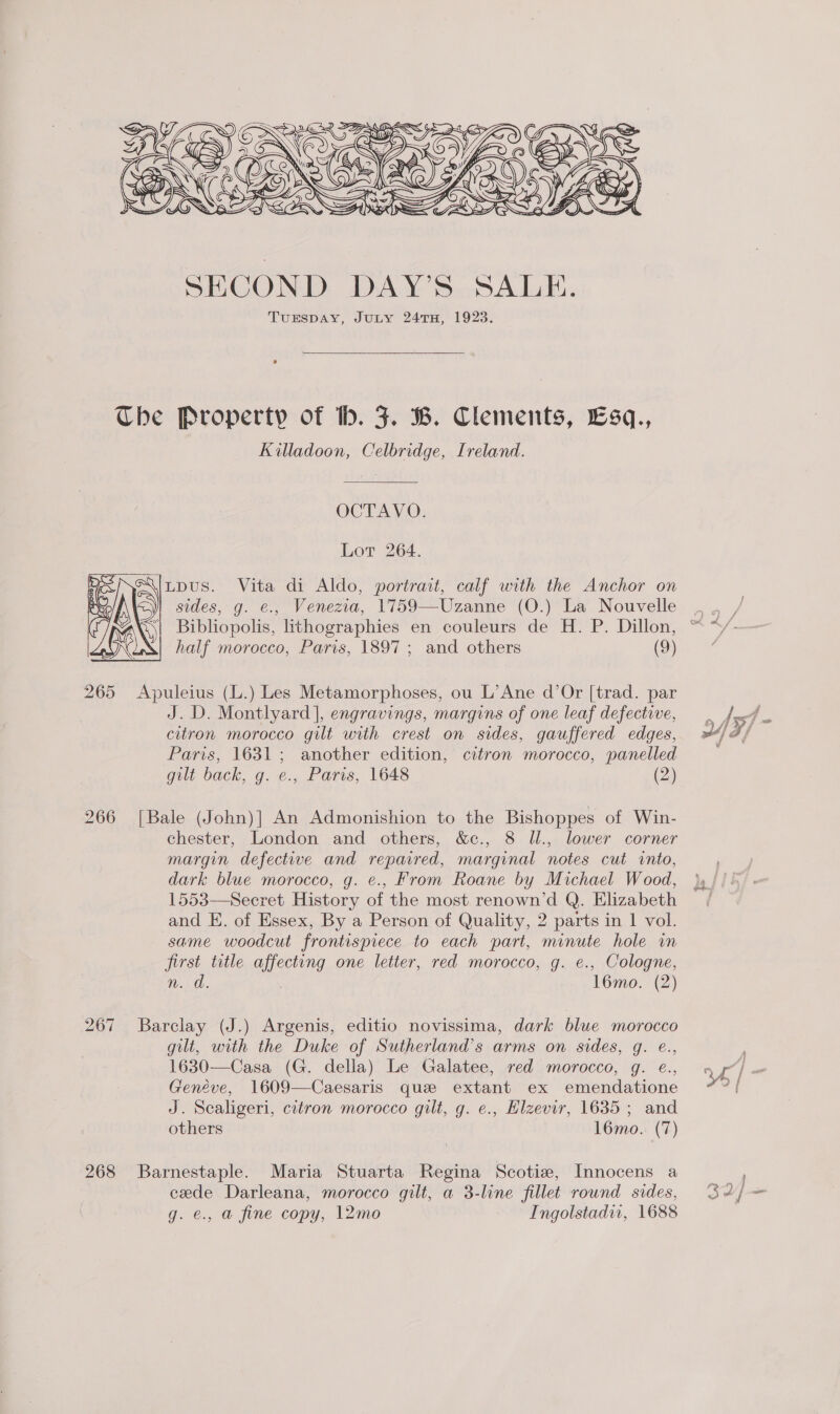    Ser a Se Fp ( Se’ ¢ BI AND CSR FO 4) |G GES SEN &gt;) ASS SECOND DAY’S SALE. TUESDAY, JULY 24TH, 1923.  The Property of b. 5. B. Clements, £sq., Killadoon, Celbridge, Ireland. OCTAVO. Lot 264. Lpus. Vita di Aldo, portrait, calf with the Anchor on sides, g. e., Venezia, 1759—Uzanne (O.) La Nouvelle  half morocco, Paris, 1897 ; and others (9) 265 Apuleius (L.) Les Metamorphoses, ou L’Ane d’Or [trad. par J.D. Montlyard ], engravings, margins of one leaf defective, citron morocco gilt with crest on sides, gauffered edges, Paris, 1631; another edition, citron morocco, panelled gilt back, g. e., Paris, 1648 (2) 266 [Bale (John)| An Admonishion to the Bishoppes of Win- chester, London and others, &amp;c., 8 Jl., lower corner margin defective and repaired, marginal notes cut into, dark blue morocco, g. e., From Roane by Michael Wood, 1553—Secret History of the most renown’d Q. Elizabeth and E. of Essex, By a Person of Quality, 2 parts in 1 vol. same woodcut frontispiece to each part, minute hole in first title affecting one letter, red morocco, g. e., Cologne, 267 Barclay (J.) Argenis, editio novissima, dark blue morocco gilt, with the Duke of Sutherland’s arms on sides, g. @., 1630—Casa (G. della) Le Galatee, red morocco, g. e¢., Geneve, 1609—Caesaris que extant ex emendatione J. Scaligeri, citron morocco gilt, g. e., Hlzevir, 1635; and others 16mo.. (7) 268 Barnestaple. Maria Stuarta Regina Scotia, Innocens a cede Darleana, morocco gilt, a 3-line fillet round sides, g. @., a@ fine copy, 12mo Ingolstadir, 1688 hae