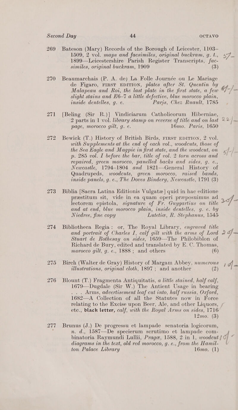 271 276 1509, 2 vol. maps and facsimiles, original buckram, q. t., 1899—Leicestershire Parish Register Transcripts, fac- similes, original buckram, 1909 (3) Beaumarchais (P. A. de) La Folle Journée ou Le Mariage de Figaro, FIRST EDITION, plates after St. Quentin by Malapeau and Roi, the last plate in the first state, a few slight stains and H6-7 a little defective, blue morocco plain, inside dentelles, g. e. Paris, Chez Ruault, 1785 [Beling (Sir R.)] Vindiciarum Catholicorum Hiberniae, page, morocco gilt, g. e. l6mo. Paris, 1650 Bewick (T.) History of British Birds, FIRST EDITION, 2 vol. with Supplements at the end of each vol., woodcuts, those of the Sea Kagle and Magpie in first state, and the woodcut, on p. 285 vol. I before the bar, title of vol. 2 torn across and repaired, green morocco, panelled backs and sides, g. é., Newcastle, 1794-1804 and 1821—General History of Quadrupeds, woodcuts, green morocco, raised bands, inside panels, g.e., The Doves Bindery, Newcastle, 1791 (3) Biblia [Sacra Latina Editionis Vulgatz | quid in hac editione prestitum sit, vide in ea quam operi preposuimus ad lectorem epistola, signature of Fr. Guygartius on title and at end, blue morocco plain, inside dentelles, g. e. by Niedree, fine copy Lutetie, R. Stephanus, 1545 Bibliotheca Regia: or, The Royal Library, engraved title and portrait of Charles I, calf gilt with the arms of Lord Stuart de Rothesay on sides, 1659—The Philobiblon of Richard de Bury, edited and translated by E. C. Thomas, morocco gilt, g. e., 1888 ; and others (6) Birch (Walter de Gray) History of Margam Abbey, numerous illustrations, original cloth, 1897 ; and another (2) Blount (T.) Fragmenta Antiquitatis, a little stained, half calf, 1679—Dugdale (Sir W.) The Antient Usage in bearing ... Arms, advertisement leaf cut into, half russia, Oxford, 1682—A Collection of all the Statutes now in Force etc., black letter, calf, with the Royal Arms on sides, 1716 12mo. (3) Brunus (J.) De progressu et lampade senatoria logicorum, n. d., 1587—De specierum scrutimo et lampade com- ; diagrams in the text, old red morocco, g. e., from the Hamil- ton Palace Library l6mo. (1) (