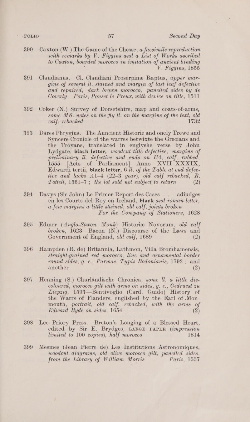 390 Caxton (W.) The Game of the Chesse, a facsimile reproduction with remarks by V. Figgins and a List of Works ascribed to Caxton, boarded morocco in imitation of ancient binding . . V. Figgins, 1855 391 Claudianus. Cl. Claudiani Proserpine Raptus, upper mar- gins of several ll. stained and margin of last leaf defective and repaired, dark brown morocco, panelled sides by de Coverly Paris, Ponset le Preux, with device on title, 1511 392 Coker (N.) Survey of Dorsetshire, map and coats-of-arms, some MS. notes on the fly ll. on the margins of the text, old calf, rebacked 1732 393 Dares Phrygius. The Auncient Historie and onely Trewe and Syncere Cronicle of the warres betwixte the Grecians and the Troyans, translated in englyshe verse by John Lydgate, black letter, woodcut title defective, margins of preiminary ll. defective and ends on U4, calf, rubbed, 1555—[Acts of Parliament] Anno XVII-XXXIX, Edwardi tertii, black letter, 6 Jl. of the Table at end defec- tive and lacks Al-4 (22-3 year), old calf rebacked, R. Tottell, 1561-7 ; the lot sold not subject to return (2) 394 Davys (Sir John) Le Primer Report des Cases . . . adiudges en les Courts del Roy en I[reland, black and roman letter, a few margins a little stained, old calf, joints broken For the Company of Stationers, 1628 395 Edmer (Anglo-Saxon Monk) Historie Novorum, old calf broken, 1623—Bacon (N.) Discourse of the Laws and Government of England, old calf, 1689 (2) 396 Hampden (R. de) Britannia, Lathmon, Villa Bromhamensis, straight-grained red morocco, line and ornamental border round sides, g. e., Parmae, Typis Bodonianis, 1792; and another (2) 397 Henning (S.) Churlandische Chronica, some Il. a little dis- coloured, morocco gilt with arms on sides, g. e., Gedrucst zu Inepzig, 1593—Bentivoglio (Card. Guido) History of the Warrs of Flanders, englished by the Earl of .Mon- mouth, portrait, old calf, rebacked, with the arms of Edward Byde on sides, 1654 (2) 398 Lee Priory Press. Breton’s Longing of a Blessed Heart, edited by Sir E. Brydges, LARGE PAPER (impression limited to 100 copies), half morocco 1814 399 Mesmes (Jean Pierre de) Les Institutions Astronomiques, woodcut diagrams, old olive morocco gilt, panelled sides, from the Library of Wiliam Morris Paris, 1557