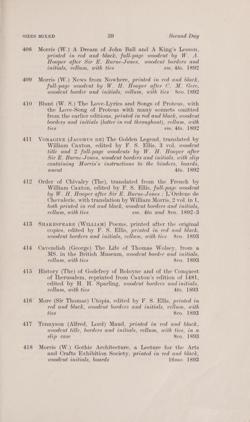 408 409 410 41] 413 414 415 416 417 418 Morris (W.) A Dream of John Ball and A King’s Lesson, printed in red and black, full-page woodcut by W. A. Hooper after Sir E. Burne-Jones, woodcut borders and initials, vellum, with tres sm. 4to. 1892 Morris (W.) News from Nowhere, printed in red and black, — full-page woodcut by W. H. Hooper after C. M. Gere, woodcut border and initials, vellum, with ties 8vo. 1892 Blunt (W. 8.) The Love-Lyrics and Songs of Proteus, with the Love-Song of Proteus with many sonnets omitted from the earlier editions, printed in red and black, woodcut borders and initials (latter in red throughout), vellum, with ties sm. 4to. 1892 VORAGINE (JACOBUS DE) The Golden Legend, translated by William Caxton, edited by F. S. Ellis, 3 vol. woodcut title and 2 full-page woodcuts by W. H. Hooper after Sir EH. Burne-Jones, woodcut borders and initials, with slip containing Morris's instructions to the binders, boards, uncut 4to. 1892 Order of Chivalry (The), translated from the French by William Caxton, edited by F. 8. Ellis, full- -page woodcut by W. H. Hooper after Sir H. Burne-Jones ; L’Ordene de Chevalerie, with translation by William Mor ris, 2 vol. in I, both printed in red and black, woodcut borders and initials, vellum, with tres sm. 4to and 8vo. 1892-3 SHAKESPEARE (WILLIAM) Poems, printed after the original copies, edited by F. 8. Ellis, printed in red and black, woodcut borders and initials, vellum, with ties 8vo. 1893 Cavendish (George) The Life of Thomas Wolsey, from a MS. in the British Museum, woodcut border and initials, vellum, with tres 8vo. 1893 History (The) of Godefrey of Boloyne and of the Conquest of Iherusalem, reprinted from Caxton’s edition of 1481, edited by H. H. Sparling, woodcut borders and initials, vellum, with ties Ato. 1893 More (Sir Thomas) Utopia, edited by F. 8S. Ellis, printed in red and black, woodcut borders and initials, vellum, with tres Svo. 1893 Tennyson (Alfred, Lord) Maud, printed in red and black, woodcut title, borders and initials, vellum, with ties, in a slip case Svo. 1893 Morris (W.) Gothic Architecture, a Lecture for the Arts and Crafts Exhibition Society, printed in red and black,