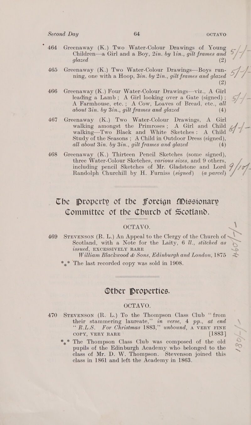 * 464 Greenaway (K.) Two Water-Colour Drawings of Young ,_ Children—a Girl and a Boy, 2in. by lin., gilt frames and 3, . glazed Qa 465 Greenaway (K.) Two Water-Colour Drawings—Boys run- A_Y, ning, one with a Hoop, 3in. by 2in., gilt frames and glazed fs | (2) 466 Greenaway (K.) Four Water-Colour Drawings—viz., A Girl r leading a Lamb; A Girl looking over a Gate (signed); 4/~/ — A Farmhouse, etc.; A Cow, Loaves of Bread, etc., all * “ about 3in. by 3in., gilt frames and glazed (4) 467 Greenaway (K.) Two Water-Colour Drawings, A Girl walking amongst the Primroses; A Girl and Child f 5 walking—T'wo Black and White Sketches: A Child | Study of the Seasons ; A Child in Outdoor Dress (signed), all about 3in. by 31n., ‘gilt frames and glazed (4) 468 Greenaway (K.) Thirteen Pencil Sketches (some signed), three Water-Colour Sketches, various sizes, and 9 others, g including pencil Sketches of Mr. Gladstone and Lord rt Randolph Churchill by H. Furniss (signed) (a parcel) | Che Property of the foreign ADissionary Committee of the Church of Scotland, OCTAVO. =I 469 STEVENSON (R. L.) An Appeal to the Clergy of the Church of ~~! me Scotland, with a Note for the Laity, 6 Ul., stitched as &gt; issued, EXCESSIVELY RARE —S William Blackwood &amp; Sons, Edinburgh and London, 1875 me ** The last recorded copy was sold in 1908.   Other Properties. OCTAVO. 470 Srevenson (R. L.) To the Thompson Class Club * from their stammering laureate,” im verse, 4 pp., at end ‘R.L.S. For Christmas 1883, unbound, A VERY FINE COPY, VERY RARE © [1883 | *.* The Thompson Class Club was composed of the old pupils of the Edinburgh Academy who. belonged to the class of Mr. D. W. Thompson. Stevenson joined this class in 1861 and left the Academy in 1863.