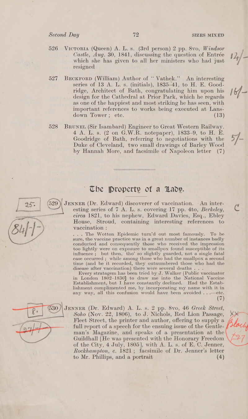 526 Victoria (Queen) A. L. s. (8rd person) 2 pp. 8vo, Windsor Castle, Aug. 30, 1841, discussing the question of Entrée ] 2./— which she has given to all her ministers who had just 7] resigned 527 BrcKkrorp (William) Author of “ Vathek.’’ An interesting series of 13 A. L. s. (initials), 1835-41, to H. E. Good- ridge, Architect of Bath, congratulating him upon his /6f- design for the Cathedral at Prior Park, which he regards as one of the happiest and most striking he has seen, with important references to works being executed at Lans- down Tower ; etc. (13) 528 Brunet (Sir Isambard) Engineer to Great Western Railway. 4 A. L. s. (2 on G.W.R. notepaper), 1833-9, to H. BE. ._ Goodridge of Bath, referring to negotiations with the 5 7 _ Duke of Cleveland, two small drawings of Barley Wood by Hannah More, and facsimile of Napoleon letter (7)   ~The Property of a DLaoy. i 25; he JENNER (Dr. Edward) discoverer of vaccination. - An inter- esting series of 7 A. L. s. covering 17 pp. 4to, Berkeley, ‘i circa 1821, to his nephew, Edward Davies, Esq., Ebley House, Stroud, containing interesting references to vaccination : . The Wotton Epidemic turn’d out most famously. To be sure, the vaccine practice was in a great number of instances badly conducted and consequently those who received the impression too lightly were on exposure to smallpox found susceptible of its influence ; but then, tho’ so slightly guarded, not a single fatal case occurred ; while among those who had the smallpox a second time (and be it recorded, they outnumbered those who had the disease after vaccination) there were several deaths .. . Every stratagem has been tried by J. Walker [Public vaccinator in London 1802-1830] to draw me into the National Vaccine Establishment, but I have constantly declined. Had the Estab- lishment complimented me, by incorporating my name with it in any way, all this confusion would have been avoided . . .—ete. (7) 630) JENNER (Dr. Edward) A. L. s. 2 pp. 8vo, 46 Greek Street, cu Soho (Nov. 22, 1806), to J. Nichols, Red Lion Passage, Fleet Street, the printer and author, offering to supply a full report of a speech for the ensuing issue of the Gentle- man’s Magazine, and speaks of a presentation at the C27.  ,   Guildhall [He was presented with the Honorary Freedom of the City, 4 July, 1805], with A. L. s. of E. C. Jenner, Rockhampton, c. 1821; facsimile of Dr. Jenner’s letter to Mr. Phillips, and a portrait (4)