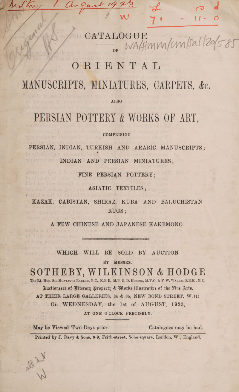   a * v4 ' y, Pi / 7 ( ee f ( ie CAN ~/ CxPAIOCOR Oa HON TA F ALSO PERSIAN POTTERY &amp; WORKS OF ART. COMPRISING PERSIAN, INDIAN, TURKISH AND ARABIC MANUSCRIPTS ; INDIAN AND PERSIAN MINIATURES; FINE PERSIAN POTTERY; ASIATIC TEXTILES ; KAZAK, CABISTAN, SHIRAZ, KUBA AND BALUCHISTAN RUGS ; A FEW CHINESE AND JAPANESE KAKEMONO. WHICH WILL BE SOLD BY AUCTION BY MESSRS. SOTHEBY, WILKINSON &amp; HODGE - The Rt. Hon. Sir MONTAGUE aes P.C., K.B.E., M.P. G. D. Hopson, M.V.O. &amp; F. W. WaArRE, O.B.E., M.C. Auctioneers of Literary Property &amp; Works illustrative of the Fine Arts, AT THEIR LARGE GALLERIES, 34 &amp; 35, NEW BOND STREET, W. (1) On WEDNESDAY, the Ist of AUGUST, 1923, AT ONE O'CLOCK PRECISELY. May be Viewed Two Days prior. Catalogues may be had.  Printed by J. Davy &amp; Sons, 8-9, Frith-street, Soho-square, London, W., England. \ U 