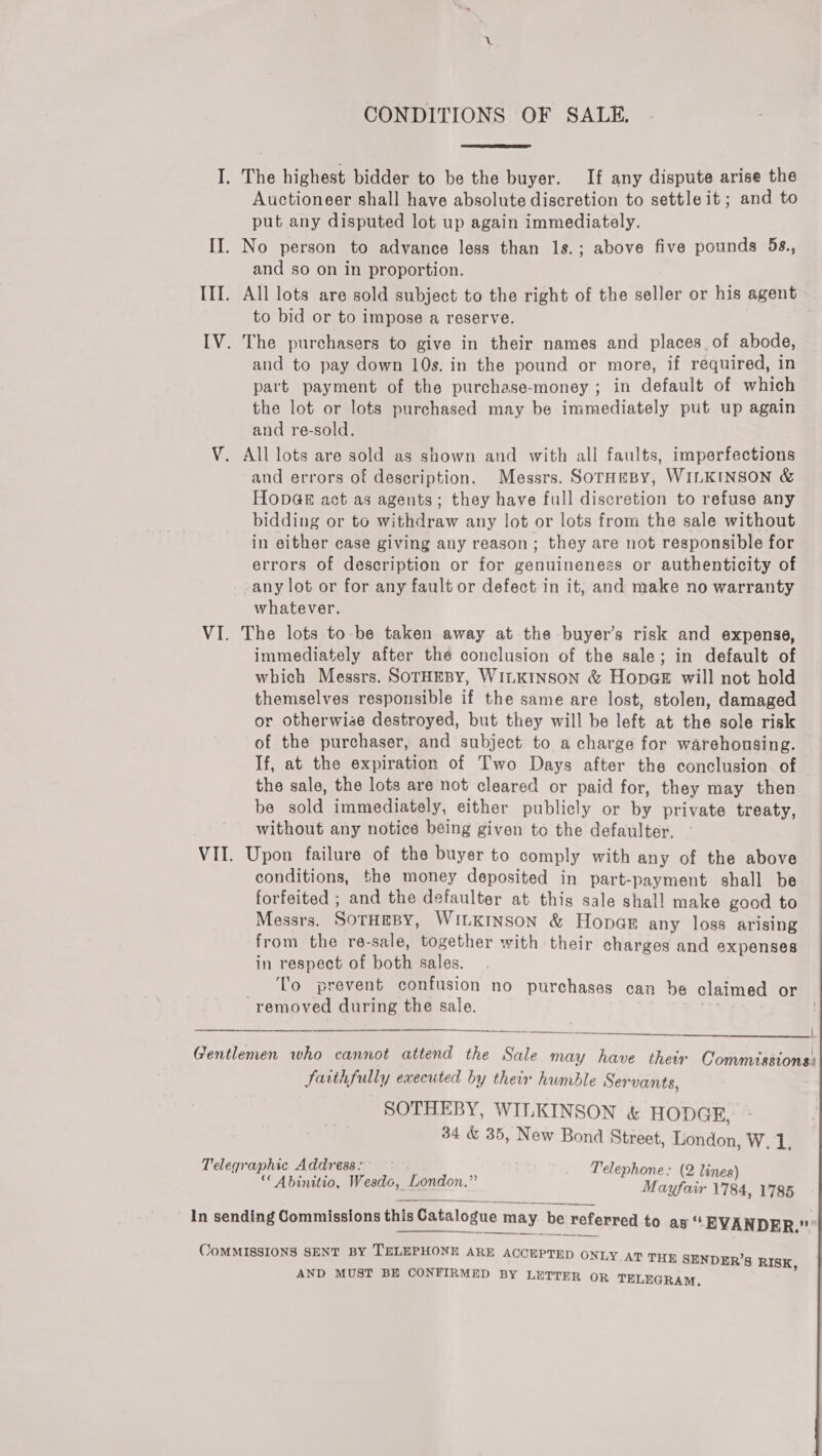 CONDITIONS OF SALE,  I. The highest bidder to be the buyer. If any dispute arise the Auctioneer shall have absolute discretion to settle it; and to put any disputed lot up again immediately. II. No person to advance less than 1s.; above five pounds 5s., and so on in proportion. III. All lots are sold subject to the right of the seller or his agent to bid or to impose a reserve. ? IV. The purchasers to give in their names and places. of abode, and to pay down 10s. in the pound or more, if required, in part payment of the purchase-money ; in default of which the lot or lots purchased may be immediately put up again and re-sold. V. All lots are sold as shown and with all faults, imperfections and errors of description. Messrs. SOTHEBY, WILKINSON &amp; Hop@e act as agents; they have full discretion to refuse any bidding or to withdraw any lot or lots from the sale without in either case giving any reason; they are not responsible for errors of description or for genuineness or authenticity of -any lot or for any fault or defect in it, and make no warranty whatever. VI. The lots to-be taken away at the buyer’s risk and expense, immediately after thé conclusion of the sale; in default of which Messrs. SoTHEBY, WILKINSON &amp; HopgE will not hold themselves responsible if the same are lost, stolen, damaged or otherwise destroyed, but they will be left at the sole risk of the purchaser, and subject to a charge for warehousing. If, at the expiration of Two Days after the conclusion of the sale, the lots are not cleared or paid for, they may then be sold immediately, either publicly or by private treaty, without any notice being given to the defaulter. VII. Upon failure of the buyer to comply with any of the above conditions, the money deposited in part-payment shall be. forfeited ; and the defaulter at this sale shall make good to Messrs. SotHEBY, WILKINSON &amp; Hopes any loss arising from the re-sale, together with their charges and expenses in respect of both sales. _ ‘To prevent confusion no purchases can be claimed or removed during the sale. ry  Re | Gentlemen who cannot attend the Sale may have their Jarihfully executed by their humble Servants, SOTHEBY, WILKINSON &amp; HODGE, 34 &amp; 35, New Bond Street, London, W.1. Telegraphic Address: Telephone: (214 “ Abinitio, Wesdo, London.” Mae eo jez ’ In sending Commissions this Catalogue may be referred to as “EVANDER.” rt en tee ° e { Commissions:    CoMMISSIONS SENT BY TELEPHONE ARE ACCEPTED ONLY AT THE SENDER’S RISK AND MUST BE CONFIRMED BY LETTER OR TELEGRAM