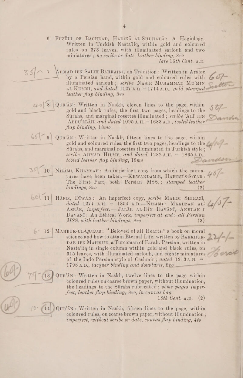FuzULI oF BAGHDAD, HADIKA AL-SHUHADA: A. Hagiology. Written in Turkish Nasta’liq, within gold and coloured rules on 273 leaves, with illuminated sarlouh and two miniatures ; no scribe or date, leather binding, 8vo late 16th Cent. A.D. ara IBN SALIH BAHRAINI, on Tradition: Written in Arabic illuminated sarlouh; scribe Nasir MunamMMApD Muv’MIN AL-KUMMI, and dated 1127 A.H.=17144.D., gold stamped = leather flap binding, 8vo sth Ge Strahs, and marginal rosettes illuminated ; scrzbe ’ALI IBN flap binding, 18mo gold and coloured rules, the first two pages, headings to the # Stirahs, and marginal rosettes illuminated in Turkish style ; scribe AHMAD Hiumy, and dated 1282 a.H. = 18654.D., ee tures have been taken.—KHWANDAMIR, HABIBU’S-SiYAR: The First Part, both Persian MSS.; stamped leather bindings, 8vo Bass eens as ASRAR, tmpenrfect. — JALAL AL-DIN DAVANI, AKHLAK I DAVANI: An Ethical Work, ¢mpenfect at end; all Persian MSS. with leather bindings, 8vo (3) science and how to attain Eternal Life, written by BARKHUR- DAR IBN MAHMUD, a Turcoman of Farah. Persian, written in Nasta’liq in single column within gold and black rules, on of the Ine Persian style of Gaaninire dated 1213 4.H. = QuR’AN: Written in Naskh, twelve lines to the page within coloured rules on coarse brown paper, without illumination, the headings to the Siirahs rubricated ; some pages imper- Sect, leather flap binding, 8vo, in canvas bag 18th Cent. a.p. (2) coloured rules, on coarse brown paper, without illumination ; imperfect, without scribe or date, canvas flap binding, 4to UY w/ all ) d is &gt; eet oe A » &amp; &lt;p eee t &lt; eat